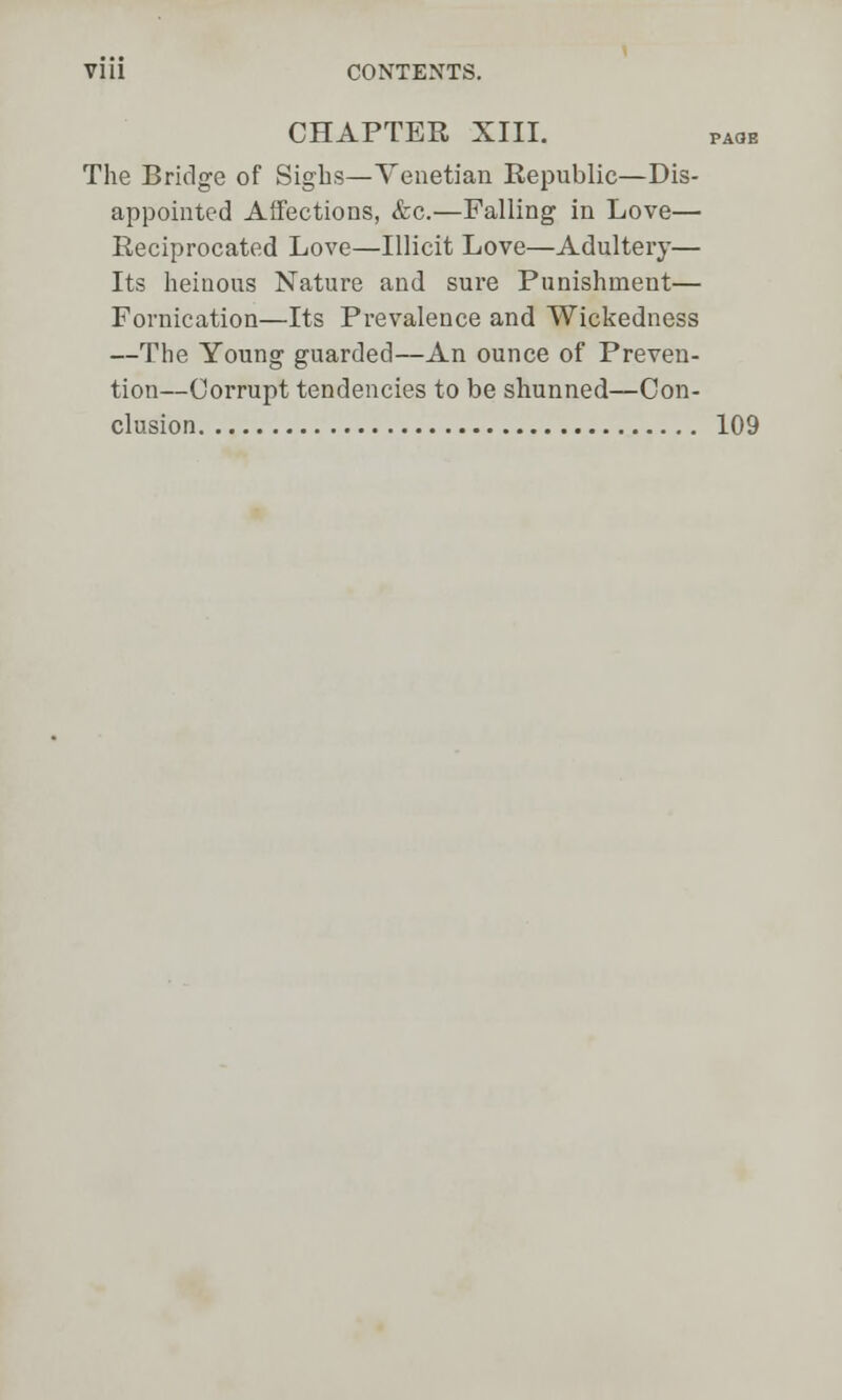 CHAPTER XIII. paob The Bridge of Sighs—Venetian Republic—Dis- appointed Affections, &c.—Falling in Love— Reciprocated Love—Illicit Love—Adultery— Its heinous Nature and sure Punishment— Fornication—Its Prevalence and Wickedness —The Young guarded—An ounce of Preven- tion—Corrupt tendencies to be shunned—Con- clusion 109