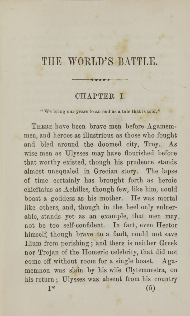 THE WORLD'S BATTLE. CHAPTER I. We bring our years to an end as a tale that is told. There have been brave men before Againem- men, and heroes as illustrious as those who fought and bled around the doomed city, Troy. As wise men as Ulysses may have nourished before that worthy existed, though his prudence stands almost unequaled in Grecian story. The lapse of time certainly has brought forth as heroic chieftains as Achilles, though few, like him, could boast a goddess as his mother. He was mortal like others, and, though in the heel only vulner- able, stands yet as an example, that men may. not be too self-confident. In fact, even Hector himself, though brave to a fault, could not save Ilium from perishing; and there is neither Greek nor Trojan of the Homeric celebrity, that did not come off without room for a single boast. Aga- memnon was slain by his wife Clytemnestra, on his return ; Ulysses was absent from his country