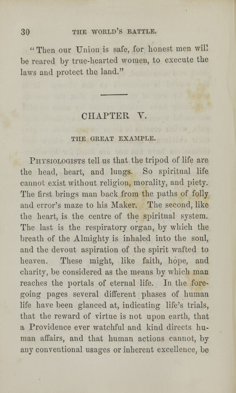  Then our Union is safe, for honest men will be reared by true-hearted women, to execute the laws and protect the land. CHAPTER V. THE GREAT EXAMPLE. Physiologists tell us that the tripod of life are the head, heart, and lungs. So spiritual life cannot exist without religion, morality, and piety. The first brings man back from the paths of folly and error's maze to his Maker. The second, like the heart, is the centre of the spiritual system. The last is the respiratory organ, by which the breath of the Almighty is inhaled into the soul, and the devout aspiration of the spirit wafted to heaven. These might, like faith, hope, aud charity, be considered as the means by which man reaches the portals of eternal life. In the fore- going pages several different phases of human life have been glanced at, indicating life's trials, that the reward of virtue is not upon earth, that a Providence ever watchful and kind directs hu- man affairs, and that human actions cannot, by any conventional usages or inherent excellence, be