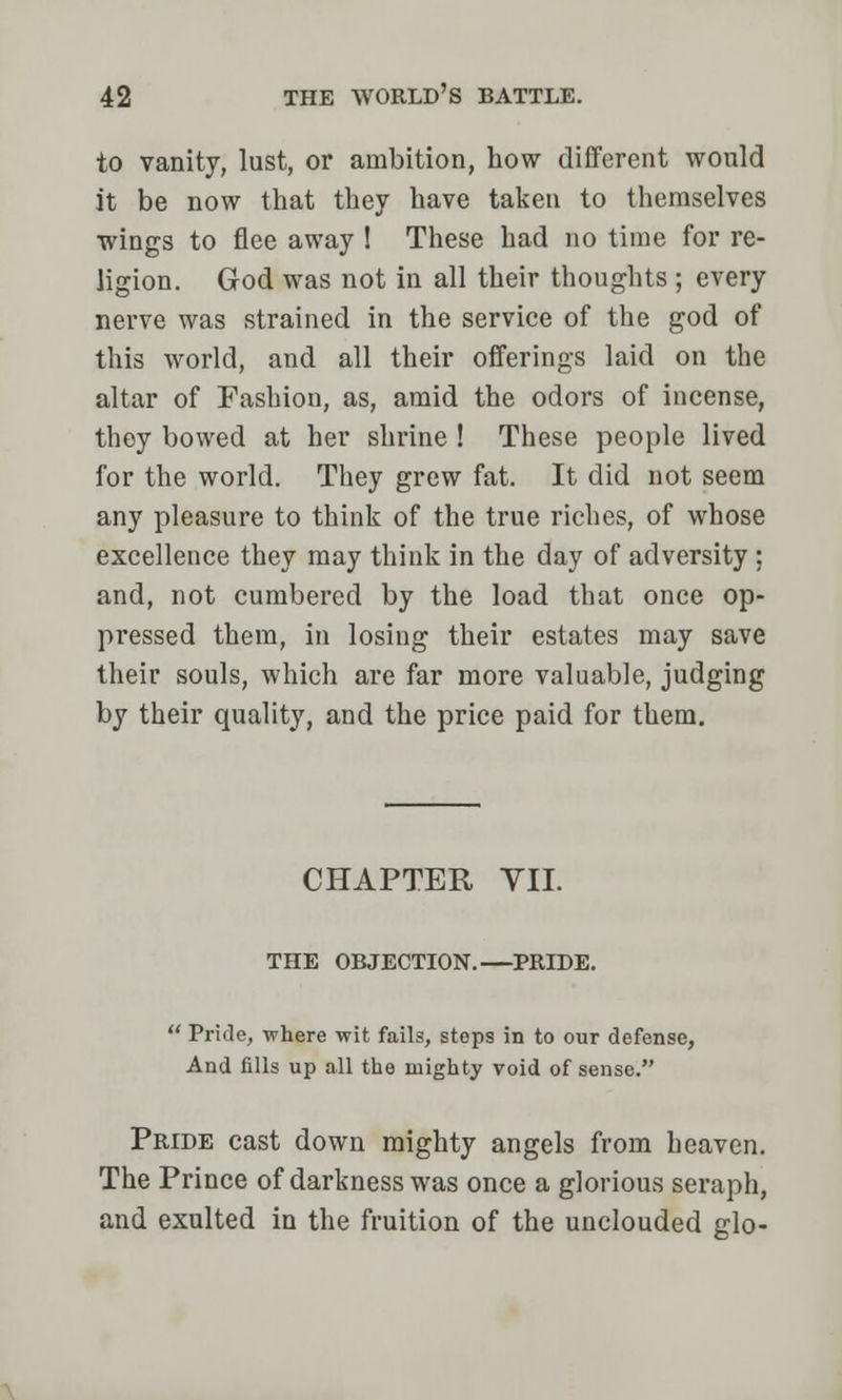 to vanity, lust, or ambition, how different would it be now that they have taken to themselves wings to flee away 1 These had no time for re- ligion. God was not in all their thoughts ; every nerve was strained in the service of the god of this world, and all their offerings laid on the altar of Fashion, as, amid the odors of incense, they bowed at her shrine ! These people lived for the world. They grew fat. It did not seem any pleasure to think of the true riches, of whose excellence they may think in the day of adversity ; and, not cumbered by the load that once op- pressed them, in losing their estates may save their souls, which are far more valuable, judging by their quality, and the price paid for them. CHAPTER VII. THE OBJECTION.—PRIDE.  Pride, where wit fails, steps in to our defense, And fills up all the mighty void of sense. Pride cast down mighty angels from heaven. The Prince of darkness was once a glorious seraph, and exulted in the fruition of the unclouded glo-