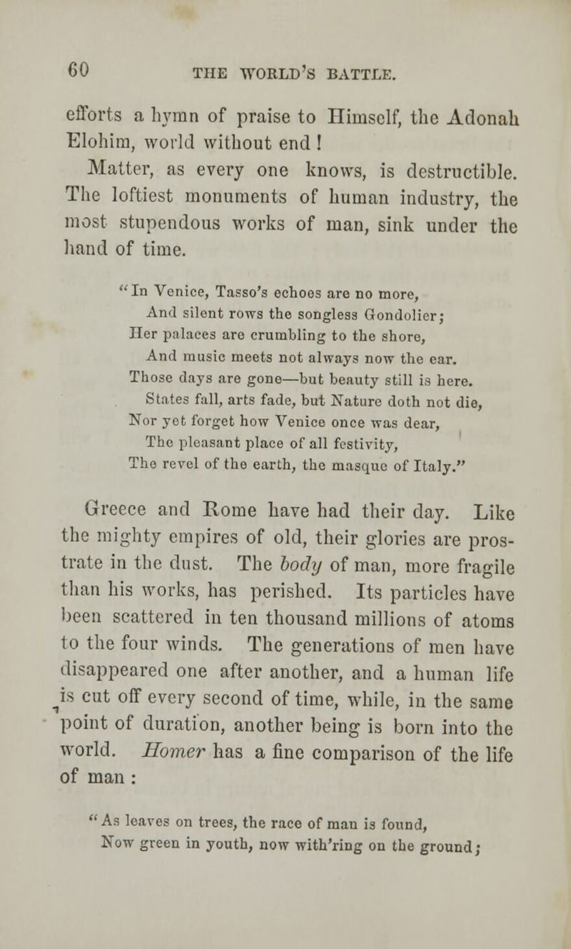 efforts a hymn of praise to Himself, the Adonak Elohira, world without end ! Matter, as every one knows, is destructible. The loftiest monuments of human industry, the most stupendous works of man, sink under the hand of time. In Venice, Tasso's echoes are no more, And silent rows the songless Gondolier; Her palaces are crumbling to the shore, And music meets not always now the ear. Those days are gone—but beauty still is here. States fall, arts fade, but Nature doth not die, Nor yet forget how Venice once was dear, The pleasant place of all festivity, The revel of the earth, the masque of Italy. Greece and Rome have had their day. Like the mighty empires of old, their glories are pros- trate in the dust. The body of man, more fragile than his works, has perished. Its particles have been scattered in ten thousand millions of atoms to the four winds. The generations of men have disappeared one after another, and a human life ^is cut off every second of time, while, in the same point of duration, another being is born into the world. Homer has a fine comparison of the life of man : As leaves on trees, the race of man is found, Now green in youth, now with'ring on the ground;