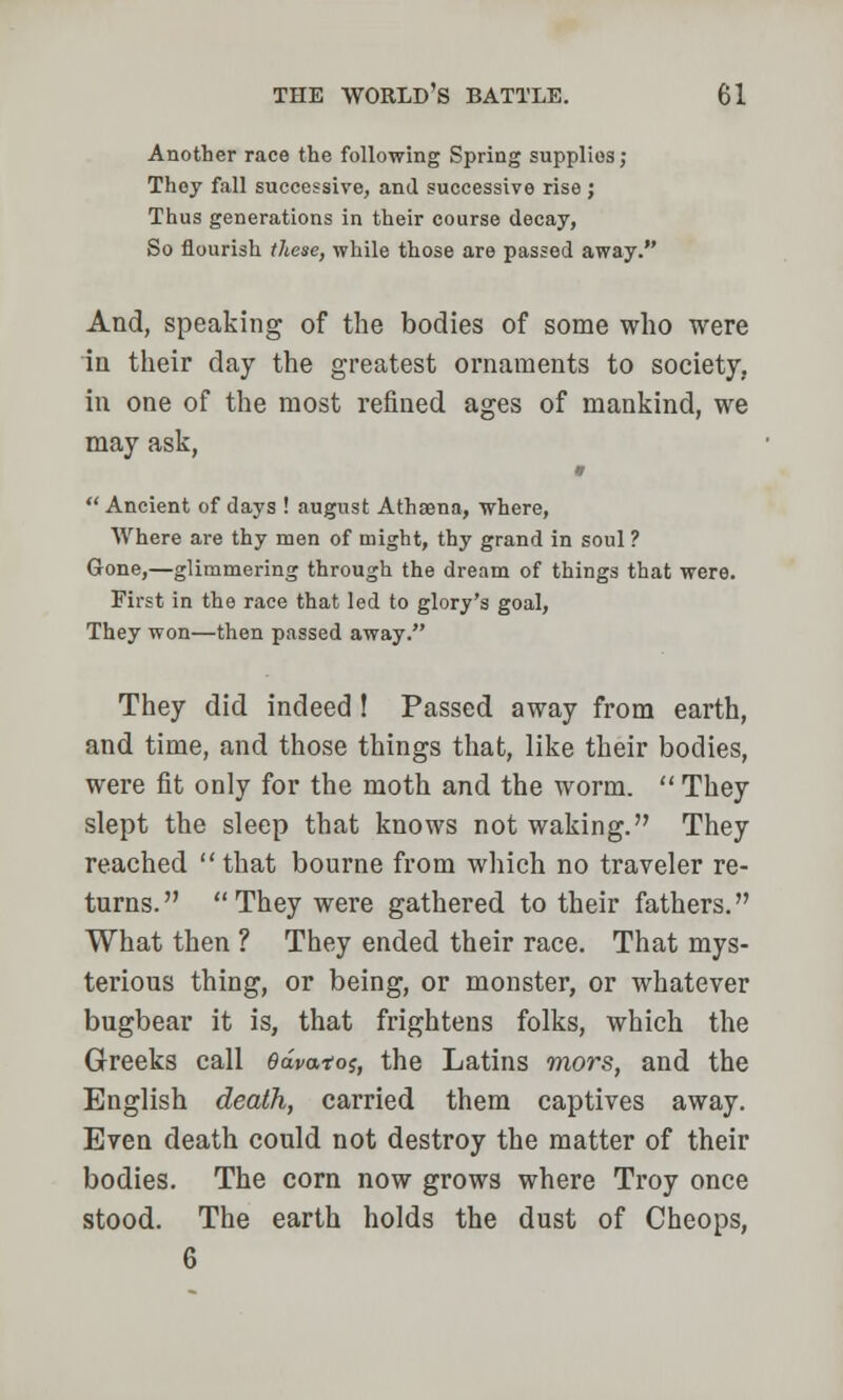 Another race the following Spring supplies; They fall successive, and successive rise ; Thus generations in their course decay, So flourish these, while those are passed away. And, speaking of the bodies of some who were in their day the greatest ornaments to society, in one of the most refined ages of mankind, we may ask,  Ancient of days ! august Athaena, where, Where are thy men of might, thy grand in soul ? Gone,—glimmering through the dream of things that were. First in the race that led to glory's goal, They won—then passed away. They did indeed ! Passed away from earth, and time, and those things that, like their bodies, were fit only for the moth and the worm.  They slept the sleep that knows not waking. They reached that bourne from which no traveler re- turns. They were gathered to their fathers. What then ? They ended their race. That mys- terious thing, or being, or monster, or whatever bugbear it is, that frightens folks, which the Greeks call 6dvato$, the Latins mors, and the English death, carried them captives away. Even death could not destroy the matter of their bodies. The corn now grows where Troy once stood. The earth holds the dust of Cheops, 6