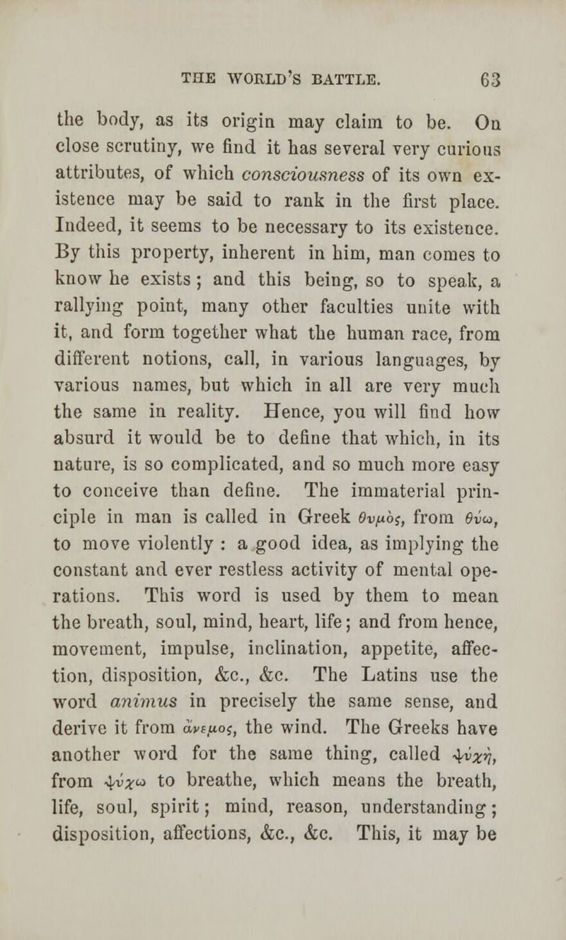 the body, as its origin may claim to be. On close scrutiny, we find it has several very curious attributes, of which consciousness of its own ex- istence may be said to rank in the first place. Indeed, it seems to be necessary to its existeuce. By this property, inherent in him, man conies to know he exists ; and this being, so to speak, a rallying point, many other faculties unite with it, and form together what the human race, from different notions, call, in various languages, by various names, but which in all are very much the same in reality. Hence, you will find how absurd it would be to define that which, in its nature, is so complicated, and so much more easy to conceive than define. The immaterial prin- ciple in man is called in Greek 6k><u6j, from 6vu>, to move violently : a good idea, as implying the constant and ever restless activity of mental ope- rations. This word is used by them to mean the breath, soul, mind, heart, life; and from hence, movement, impulse, inclination, appetite, affec- tion, disposition, &c, &c. The Latins use the word animus in precisely the same sense, and derive it from aws/ios, the wind. The Greeks have another word for the same thing, called 4^57, from 4v^co to breathe, which means the breath, life, soul, spirit; mind, reason, understanding; disposition, affections, &c, &c. This, it may be