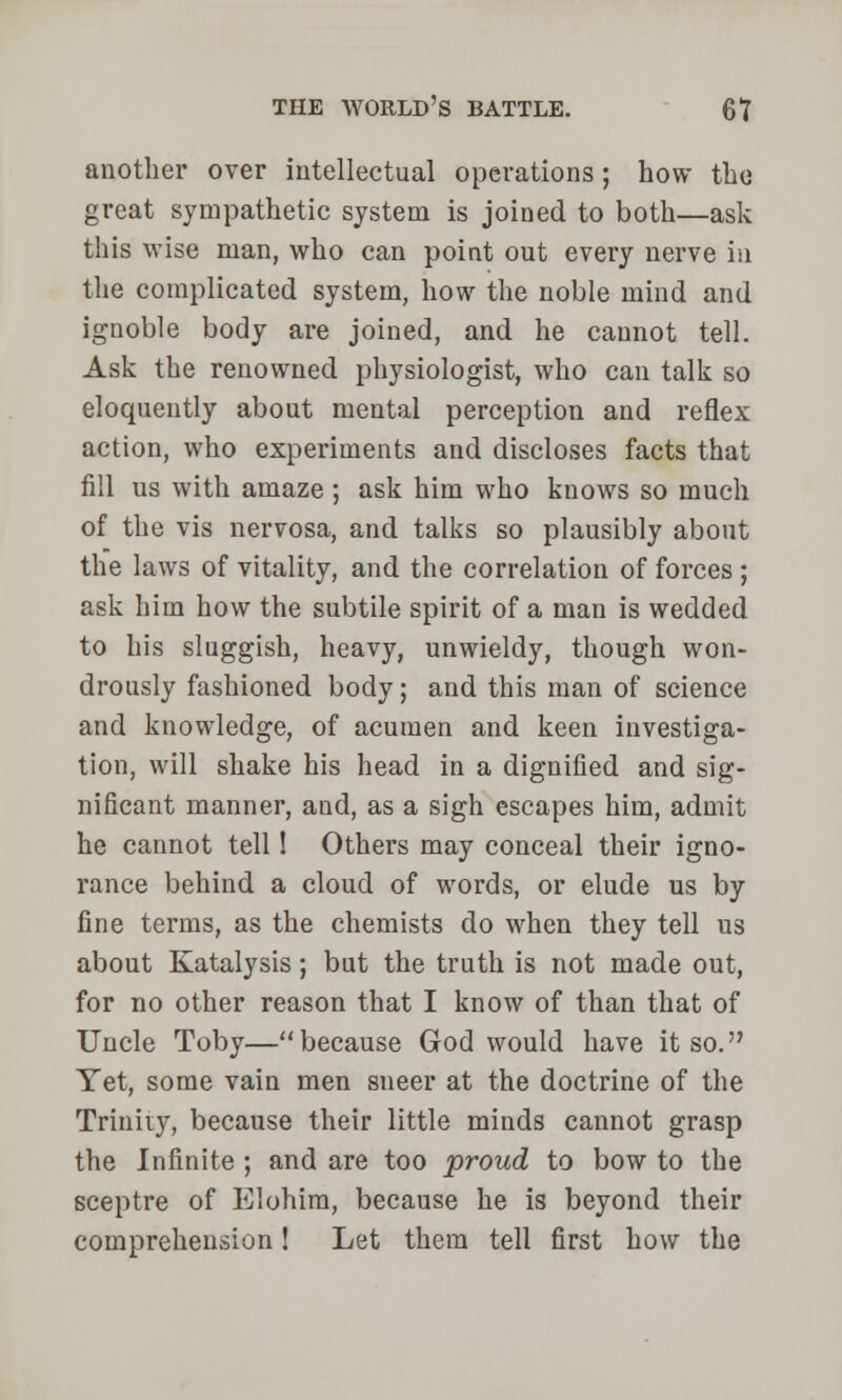 another over intellectual operations; how the great sympathetic system is joined to both—ask this wise man, who can point out every nerve in the complicated system, how the noble mind and ignoble body are joined, and he cannot tell. Ask the renowned physiologist, who can talk so eloquently about mental perception and reflex action, who experiments and discloses facts that fill us with amaze ; ask him who knows so much of the vis nervosa, and talks so plausibly about the laws of vitality, and the correlation of forces ; ask him how the subtile spirit of a man is wedded to his sluggish, heavy, unwieldy, though won- drously fashioned body; and this man of science and knowledge, of acumen and keen investiga- tion, will shake his head in a dignified and sig- nificant manner, and, as a sigh escapes him, admit he cannot tell! Others may conceal their igno- rance behind a cloud of words, or elude us by fine terms, as the chemists do when they tell us about Katalysis; but the truth is not made out, for no other reason that I know of than that of Uncle Toby—because God would have it so. Yet, some vain men sneer at the doctrine of the Triuiiy, because their little minds cannot grasp the Infinite ; and are too proud to bow to the sceptre of Elohim, because he is beyond their comprehension! Let them tell first how the