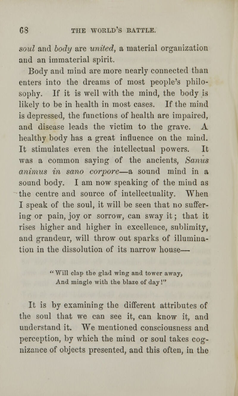 soul and body are united, a material organization and an immaterial spirit. Body and mind are more nearly connected than enters into the dreams of most people's philo- sophy. If it is well with the mind, the body is likely to be in health in most cases. If the mind is depressed, the functions of health are impaired, and disease leads the victim to the grave. A healthy body has a great influence on the mind. It stimulates even the intellectual powers. It was a common saying of the ancients, Sanus animus in sano corpore—a sound mind in a sound body. I am now speaking of the mind as the centre and source of intellectuality. When I speak of the soul, it will be seen that no suffer- ing or pain, joy or sorrow, can sway it; that it rises higher and higher in excellence, sublimity, and grandeur, will throw out sparks of illumina- tion in the dissolution of its narrow house— Will clap the glad wing and tower away, And mingle with the blaze of day! It is by examining the different attributes of the soul that we can see it, can know it, and understand it. We mentioned consciousness and perception, by which the mind or soul takes cog- nizance of objects presented, and this often, in the