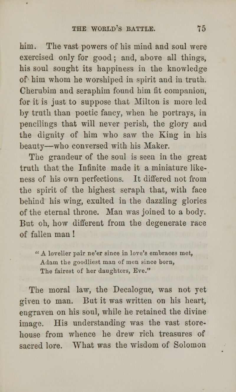 him. The vast powers of his mind and soul were exercised only for good; and, above all things, his soul sought its happiness in the knowledge of him whom he worshiped in spirit and in truth. Cherubim and seraphim found him fit companion, for it is just to suppose that Milton is more led by truth than poetic fancy, when he portrays, in pencilings that will never perish, the glory and the dignity of him who saw the Kiug in his beauty—who conversed with his Maker. The grandeur of the soul is seen in the great truth that the Infinite made it a miniature like- ness of his own perfections. It differed not from the spirit of the highest seraph that, with face behind his wing, exulted in the dazzling glories of the eternal throne. Man was joined to a body. But oh, how different from the degenerate race of fallen man !  A lovelier pair ne'er since in love's embraces met, Adam the goodliest man of men since born, The fairest of her daughters, Eve. The moral law, the Decalogue, was not yet given to man. But it was written on his heart, engraven on his soul, while he retained the divine image. His understanding was the vast store- house from whence he drew rich treasures of sacred lore. What was the wisdom of Solomon