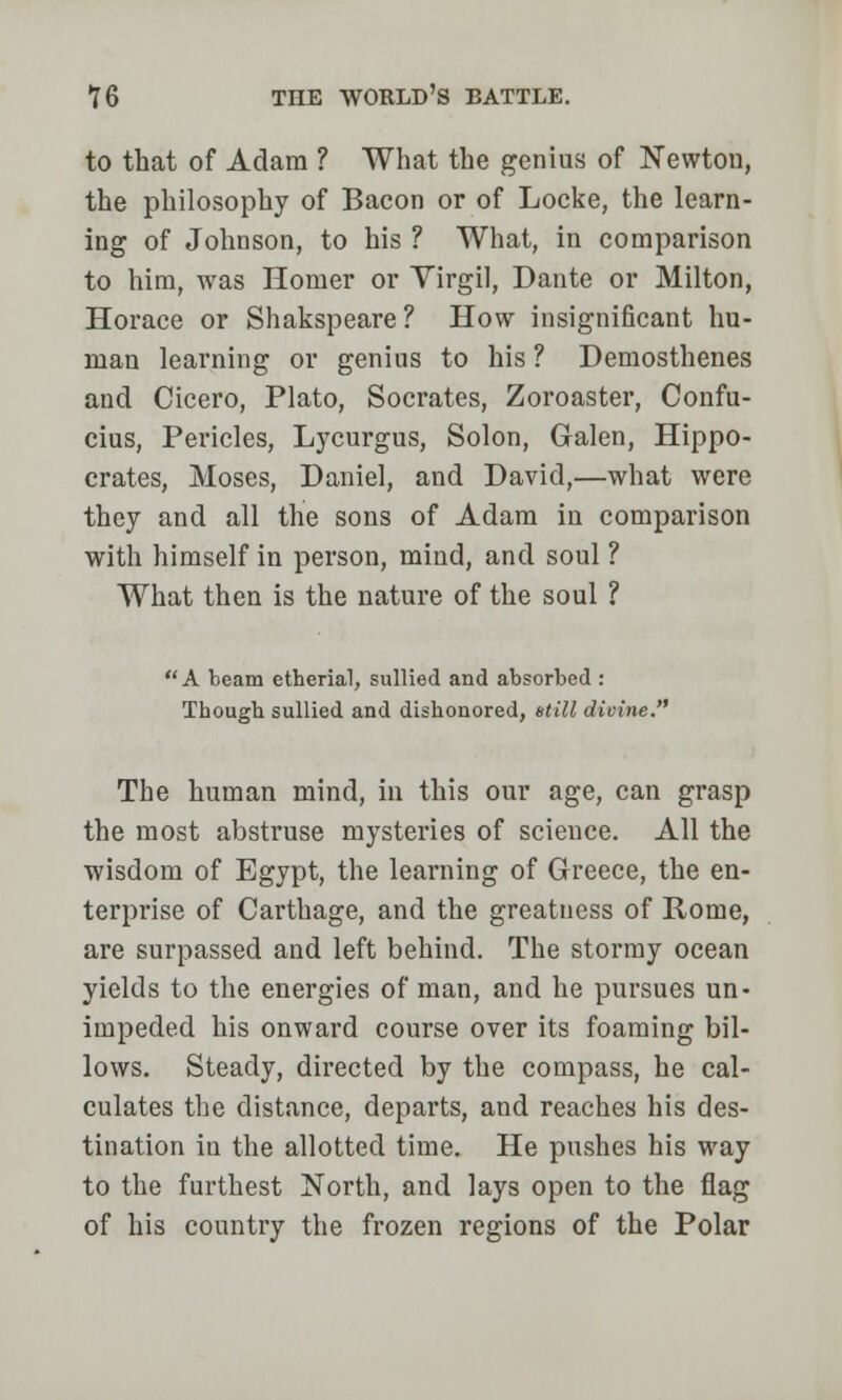 to that of Adam ? What the genius of Newtou, the philosophy of Bacon or of Locke, the learn- ing of Johnson, to his ? What, in comparison to him, was Homer or Virgil, Dante or Milton, Horace or Shakspeare? How insignificant hu- man learning or genius to his ? Demosthenes and Cicero, Plato, Socrates, Zoroaster, Confu- cius, Pericles, Lycurgus, Solon, Galen, Hippo- crates, Moses, Daniel, and David,—what were they and all the sons of Adam in comparison with himself in person, mind, and soul ? What then is the nature of the soul ? A beam etherial, sullied and absorbed : Though sullied and dishonored, still divine. The human mind, in this our age, can grasp the most abstruse mysteries of science. All the wisdom of Egypt, the learning of Greece, the en- terprise of Carthage, and the greatness of Rome, are surpassed and left behind. The stormy ocean yields to the energies of man, and he pursues un- impeded his onward course over its foaming bil- lows. Steady, directed by the compass, he cal- culates the distance, departs, and reaches his des- tination in the allotted time. He pushes his way to the furthest North, and lays open to the flag of his country the frozen regions of the Polar