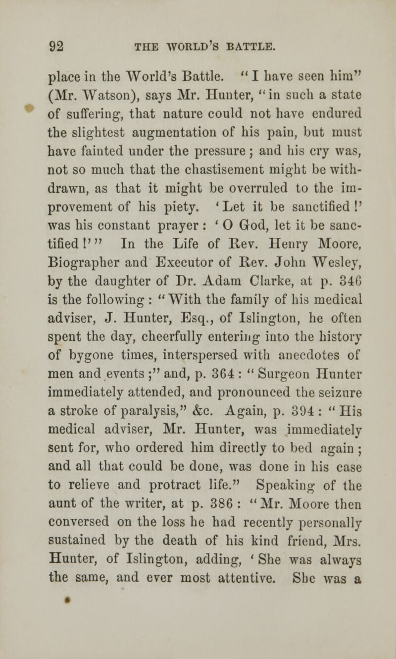 place in the World's Battle.  I have seen him (Mr. Watson), says Mr. Hunter,  in such a state of suffering, that nature could not have endured the slightest augmentation of his pain, but must have fainted under the pressure; and his cry was, not so much that the chastisement might be with- drawn, as that it might be overruled to the im- provement of his piety. 'Let it be sanctified!' was his constant prayer : ' 0 God, let it be sanc- tified !' In the Life of Rev. Henry Moore, Biographer and Executor of Rev. John Wesley, by the daughter of Dr. Adam Clarke, at p. 346 is the following : With the family of his medical adviser, J. Hunter, Esq., of Islington, he often spent the day, cheerfully entering into the history of bygone times, interspersed with anecdotes of men and events ; and, p. 364 :  Surgeon Hunter immediately attended, and pronounced the seizure a stroke of paralysis, &c. Again, p. 394 :  His medical adviser, Mr. Hunter, was immediately sent for, who ordered him directly to bed again ; and all that could be done, was done in his case to relieve and protract life. Speaking of the aunt of the writer, at p. 386 : Mr. Moore then conversed on the loss he had recently personally sustained by the death of his kind friend, Mrs. Hunter, of Islington, adding, ' She was always the same, and ever most attentive. Sbe was a