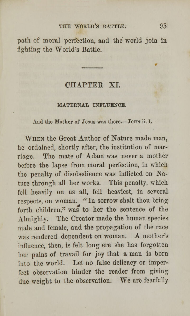 path of moral perfection, and the world join in fighting the World's Battle. CHAPTER XL MATERNAL INFLUENCE. And the Mother of Jesus -was there.—John ii. 1. When the Great Author of Nature made man, he ordained, shortly after, the institution of mar- riage. The mate of Adam was never a mother before the lapse from moral perfection, in which the penalty of disobedience was inflicted on Na- ture through all her works. This penalty, which fell heavily on us all, fell heaviest, in several respects, on woman.  In sorrow shalt thou bring forth children, was to her the sentence of the Almighty. The Creator made the human species male and female, and the propagation of the race was rendered dependent on woman. A mother's influence, then, is felt long ere she has forgotten her pains of travail for joy that a man is born into the world. Let no false delicacy or imper- fect observation hinder the reader from giving due weight to the observation. We are fearfully