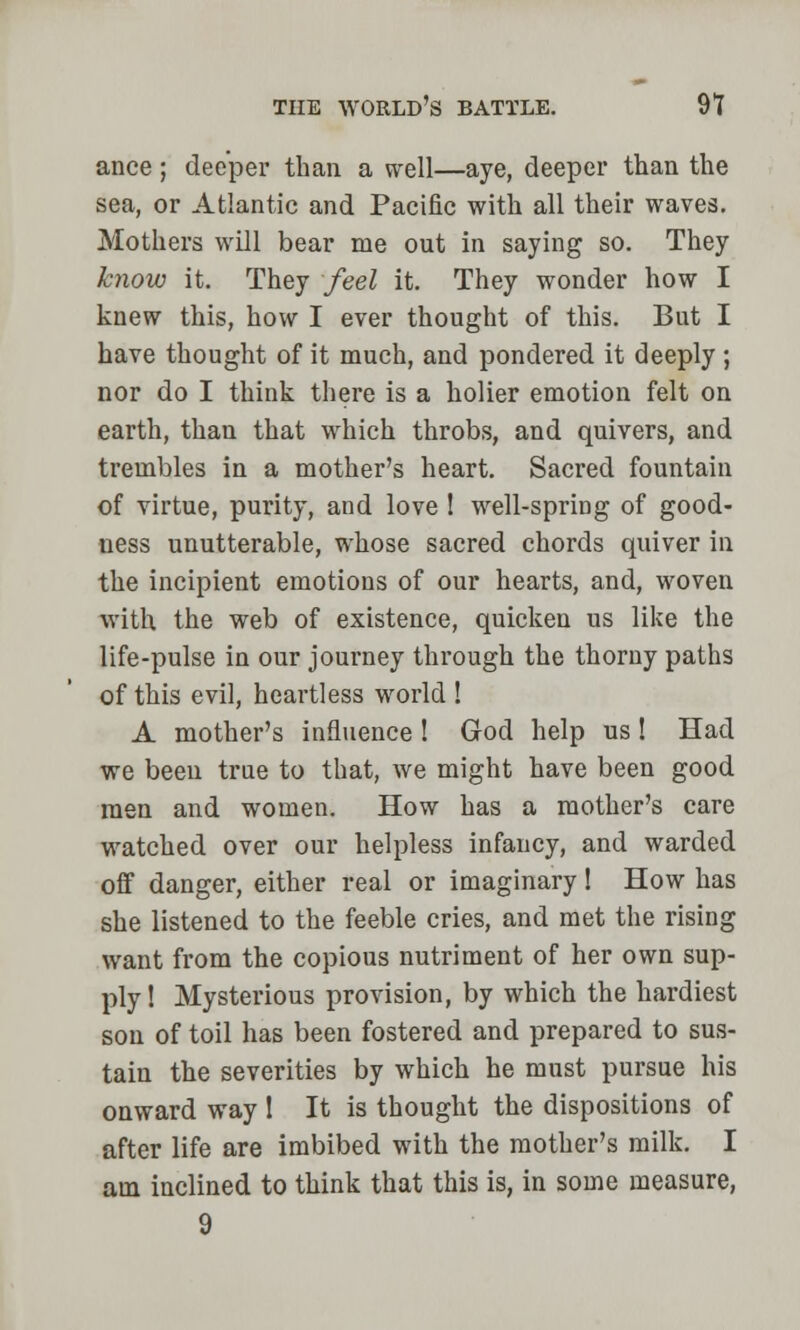 ance; deeper than a well—aye, deeper than the sea, or Atlantic and Pacific with all their waves. Mothers will bear me out in saying so. They know it. They feel it. They wonder how I knew this, how I ever thought of this. But I have thought of it much, and pondered it deeply ; nor do I think there is a holier emotion felt on earth, than that which throbs, and quivers, and trembles in a mother's heart. Sacred fountain of virtue, purity, and love ! well-spring of good- ness unutterable, whose sacred chords quiver in the incipient emotions of our hearts, and, woven with the web of existence, quicken us like the life-pulse in our journey through the thorny paths of this evil, heartless world ! A mother's influence ! God help us! Had we been true to that, we might have been good men and women. How has a mother's care watched over our helpless infancy, and warded off danger, either real or imaginary! How has she listened to the feeble cries, and met the rising want from the copious nutriment of her own sup- ply 1 Mysterious provision, by which the hardiest son of toil has been fostered and prepared to sus- tain the severities by which he must pursue his onward way 1 It is thought the dispositions of after life are imbibed with the mother's milk. I am inclined to think that this is, in some measure, 9