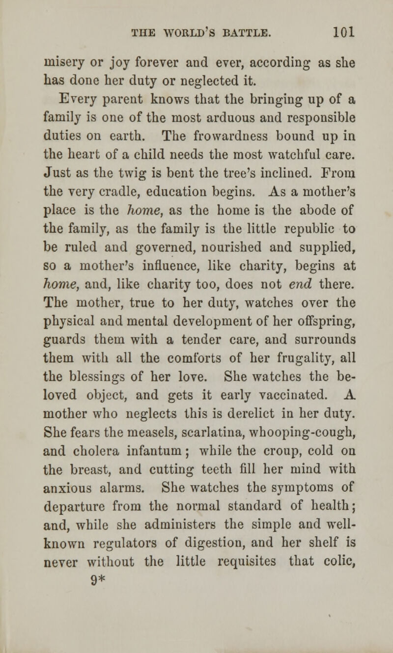 misei'y or joy forever and ever, according as she has done her duty or neglected it. Every parent knows that the bringing up of a family is one of the most arduous and responsible duties on earth. The frowardness bound up in the heart of a child needs the most watchful care. Just as the twig is bent the tree's inclined. From the very cradle, education begins. As a mother's place is the home, as the home is the abode of the family, as the family is the little republic to be ruled and governed, nourished and supplied, so a mother's influence, like charity, begins at home, and, like charity too, does not end there. The mother, true to her duty, watches over the physical and mental development of her offspring, guards them with a tender care, and surrounds them with all the comforts of her frugality, all the blessings of her love. She watches the be- loved object, and gets it early vaccinated. A mother who neglects this is derelict in her duty. She fears the measels, scarlatina, whooping-cough, and cholera infantum; while the croup, cold on the breast, and cutting teeth fill her mind with anxious alarms. She watches the symptoms of departure from the normal standard of health; and, while she administers the simple and well- known regulators of digestion, and her shelf is never without the little requisites that colic, 9*