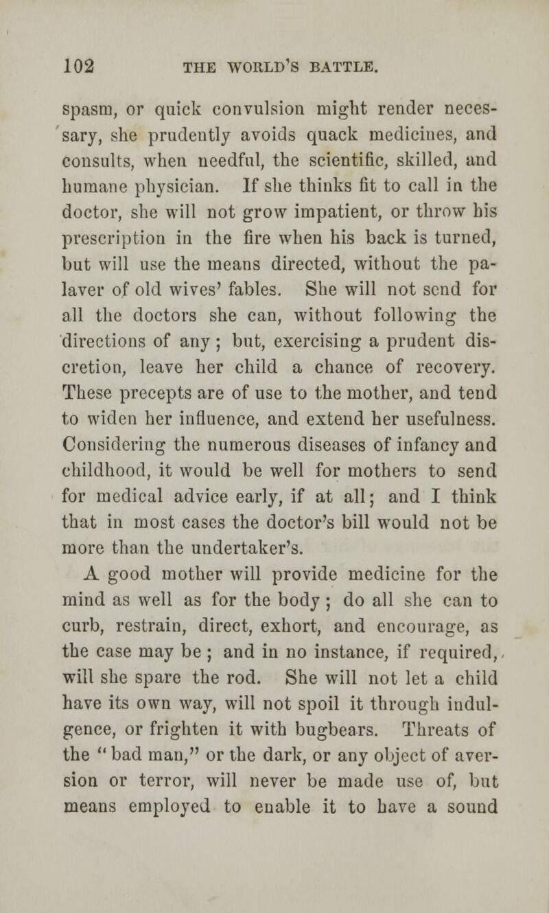 spasm, or quick convulsion might render neces- sary, she prudently avoids quack medicines, and consults, when needful, the scientific, skilled, and humane physician. If she thinks fit to call in the doctor, she will not grow impatient, or throw his prescription in the fire when his back is turned, but will use the means directed, without the pa- laver of old wives' fables. She will not send for all the doctors she can, without following the directions of any ; but, exercising a prudent dis- cretion, leave her child a chance of recovery. These precepts are of use to the mother, and tend to widen her influence, and extend her usefulness. Considering the numerous diseases of infancy and childhood, it would be well for mothers to send for medical advice early, if at all; and I think that in most cases the doctor's bill would not be more than the undertaker's. A good mother will provide medicine for the mind as well as for the body; do all she can to curb, restrain, direct, exhort, and encourage, as the case may be ; and in no instance, if required, will she spare the rod. She will not let a child have its own way, will not spoil it through indul- gence, or frighten it with bugbears. Threats of the  bad man, or the dark, or any object of aver- sion or terror, will never be made use of, but means employed to enable it to have a sound