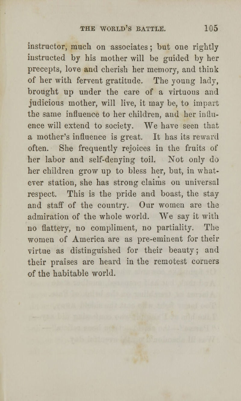 instructor, much on associates; but one rightly instructed by his mother will be guided by her precepts, love and cherish her memory, and think of her with fervent gratitude. The young lady, brought up under the care of a virtuous and judicious mother, will live, it may be, to impart the same influence to her children, and her influ- ence will extend to society. We have seen that a mother's influence is great. It has its reward often. She frequently rejoices in the fruits of her labor and self-denying toil. Not only do her children grow up to bless her, but, in what- ever station, she has strong claims on universal respect. This is the pride and boast, the stay and stafl7 of the country. Our women are the admiration of the whole world. We say it with no flattery, no compliment, no partiality. The women of America are as pre-eminent for their virtue as distinguished for their beauty; and their praises are heard in the remotest corners of the habitable world.