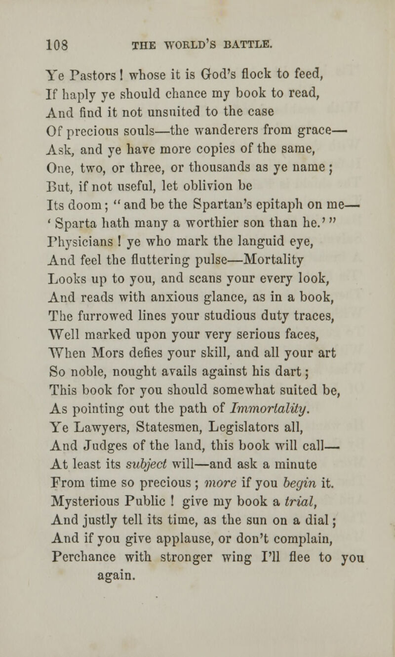 Ye Pastors 1 whose it is God's flock to feed, If haply ye should chance my book to read, And find it not unsuited to the case Of precious souls—the wanderers from grace— Ask, and ye have more copies of the same, One, two, or three, or thousands as ye name; But, if not useful, let oblivion be Its doom;  and be the Spartan's epitaph on me— ' Sparta hath many a worthier son than he.'  Physicians ! ye who mark the languid eye, And feel the fluttering pulse—Mortality Looks up to you, and scans your every look, And reads with anxious glance, as in a book, The furrowed lines your studious duty traces, Well marked upon your very serious faces, When Mors defies your skill, and all your art So noble, nought avails against his dart; This book for you should somewhat suited be, As pointing out the path of Immortality. Ye Lawyers, Statesmen, Legislators all, And Judges of the land, this book will call— At least its subject will—and ask a minute From time so precious ; more if you begin it. Mysterious Public ! give my book a trial, And justly tell its time, as the sun on a dial; And if you give applause, or don't complain, Perchance with stronger wing I'll flee to you again.