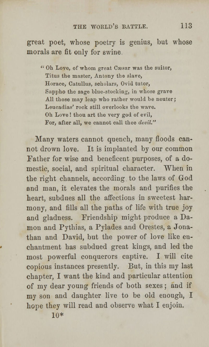 great poet, whose poetry is genius, but whose morals are fit only for swine,  Oh Love, of whom great Caesar was the suitor, Titus the master, Antony the slave, Horace, Catullus, scholars, Ovid tutor, Sappho the sage blue-stocking, in whose grave All those may leap who rather would be neuter ,• Leucadias' rock still overlooks the wave. Oh Love ! thou art the very god of evil, For, after all, we cannot call thee devil. Many waters cannot quench, many floods can- not drown love. It is implanted by our common Father for wise and beneficent purposes, of a do- mestic, social, and spiritual character. When in the right channels, according to the laws of God and man, it elevates the morals and purifies the heart, subdnes all the affections in sweetest har- mony, and fills all the paths of life with true joy and gladness. Friendship might produce a Da- mon and Pythias, a Pylades and Orestes, a Jona- than and David, but the power of love like en- chantment has subdued great kings, and led the most powerful conquerors captive. I will cite copious instances presently. But, in this my last chapter, I want the kind and particular attention of my dear young friends of both sexes; and if my son and daughter live to be old enough, I hope they will read and observe what I enjoin. 10*