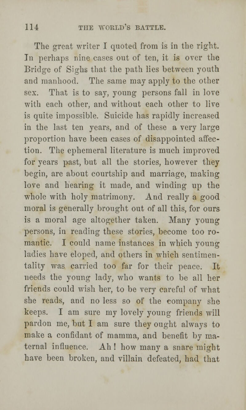 The great writer I quoted from is in the right. In perhaps nine cases out of ten, it is over the Bridge of Sighs that the path lies between youth and manhood. The same may apply to the other sex. That is to say, young persons fall in love with each other, and without each other to live is quite impossible. Suicide has rapidly increased in the last ten years, and of these a very large proportion have been cases of disappointed affec- tion. The ephemeral literature is much improved for years past, but all the stories, however they begin, are about courtship and marriage, making love and hearing it made, and winding up the whole with holy matrimony. And really a good moral is generally brought out of all this, for ours is a moral age altogether taken. Many young persons, in reading these stories, become too ro- mantic. I could name instances in which young ladies have eloped, and others in which sentimen- tality was carried too far for their peace. It needs the young lady, who wants to be all her friends could wish her, to be very careful of what she reads, and no less so of the company she keeps. I am sure my lovely young friends will pardon me, but I am sure they ought always to make a confidant of mamma, and benefit by ma- ternal influence. Ah 1 how many a snare might have been broken, and villain defeated, had that