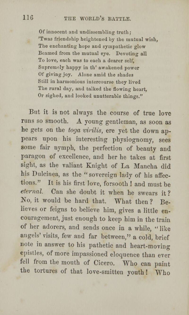 Of innocent and unassembling truth; 'Twas friendship heightened by the mutual wish, The enchanting hope and sympathetic glow Beamed from the mutual eye. Devoting all To love, each was to each a dearer self, Supremely happy in th' awakened power Of giving joy. Alone amid the shades Still in harmonious intercourse they lived The rural day, and talked the flowing heart, Or sighed, and looked unutterable things. But it is not always the course of true love runs so smooth. A young gentleman, as soon as he gets on the toga virilis, ere yet the down ap- pears upon his interesting physiognomy, sees some fair nymph, the perfection of beauty and paragon of excellence, and her he takes at first sight, as the valiant Knight of La Mancha did his Dulcinea, as the  sovereign lady of his affec- tions. It is his first love, forsooth ! and must be eternal. Can she doubt it when he swears it ? No, it would be hard that. What then ? Be- lieves or feigns to believe him, gives a little en- couragement, just enough to keep him in the train of her adorers, and sends once in a while,  like angels' visits, few and far between, a cold, brief note in answer to his pathetic and heart-moving epistles, of more impassioned eloquence than ever fell from the mouth of Cicero. Who can paint the tortures of that love-smitten youth 1 Who