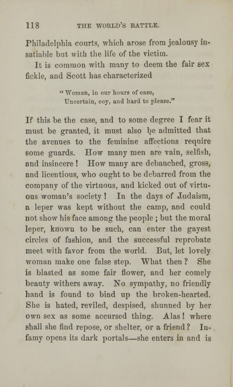 Philadelphia courts, which arose from jealousy in- satiable but with the life of the victim. It is common with many to deem the fair sex fickle, and Scott has characterized  Woman, in our hours of ease, Uncertain, coy, and hard to please. If this be the case, and to some degree I fear it must be granted, it must also be admitted that the avenues to the feminine affections require some guards. How many men are vain, selfish, and insincere ! How many are debauched, gross, and licentious, who ought to be debarred from the company of the virtuous, and kicked out of virtu- ous woman's society ! In the days of Judaism, a leper was kept without the camp, and could not show his face among the people ; but the moral leper, known to be such, can enter the gayest circles of fashion, and the successful reprobate meet with favor from the world. But, let lovely woman make one false step. What then ? She is blasted as some fair flower, and her comely beauty withers away. No sympathy, no friendly hand is found to bind up the broken-hearted. She is hated, reviled, despised, shunned by her own sex as some accursed thing. Alas 1 where shall she find repose, or shelter, or a friend ? In- famy opens its dark portals—she enters in and is