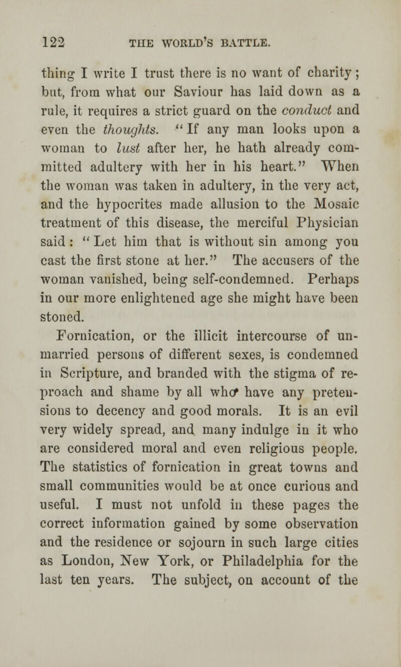 thing I write I trust there is no want of charity; but, from what our Saviour has laid down as a rule, it requires a strict guard on the conduct and even the thoughts.  If any man looks upon a woman to lust after her, he hath already com- mitted adultery with her in his heart. When the woman was taken in adultery, in the very act, and the hypocrites made allusion to the Mosaic treatment of this disease, the merciful Physician said :  Let him that is without sin among you cast the first stone at her. The accusers of the woman vanished, being self-condemned. Perhaps in our more enlightened age she might have been stoned. Fornication, or the illicit intercourse of un- married persons of different sexes, is condemned in Scripture, and branded with the stigma of re- proach and shame by all who* have any preten- sions to decency and good morals. It is an evil very widely spread, and many indulge in it who are considered moral and even religious people. The statistics of fornication in great towns and small communities would be at once curious and useful. I must not unfold in these pages the correct information gained by some observation and the residence or sojourn in such large cities as London, New York, or Philadelphia for the last ten years. The subject, on account of the