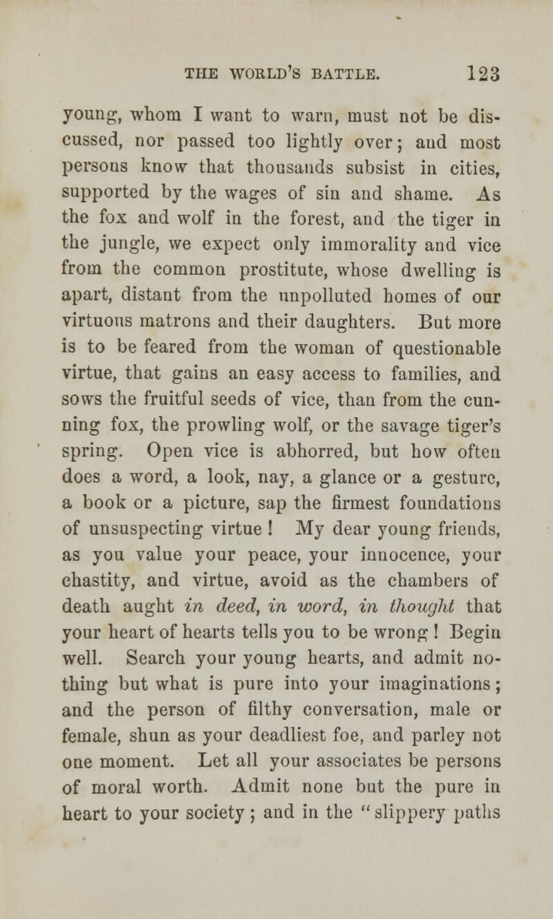 young, whom I want to warn, must not be dis- cussed, nor passed too lightly over; and most persons know that thousands subsist in cities, supported by the wages of sin and shame. As the fox and wolf in the forest, and the tiger in the jungle, we expect only immorality and vice from the common prostitute, whose dwelling is apart, distant from the unpolluted homes of our virtuous matrons and their daughters. But more is to be feared from the woman of questionable virtue, that gains an easy access to families, and sows the fruitful seeds of vice, than from the cun- ning fox, the prowling wolf, or the savage tiger's spring. Open vice is abhorred, but how often does a word, a look, nay, a glance or a gesture, a book or a picture, sap the firmest foundations of unsuspecting virtue ! My dear young friends, as you value your peace, your innocence, your chastity, and virtue, avoid as the chambers of death aught in deed, in word, in thought that your heart of hearts tells you to be wrong ! Begin well. Search your young hearts, and admit no- thing but what is pure into your imaginations; and the person of filthy conversation, male or female, shun as your deadliest foe, and parley not one moment. Let all your associates be persons of moral worth. Admit none but the pure in heart to your society; and in the slippery paths