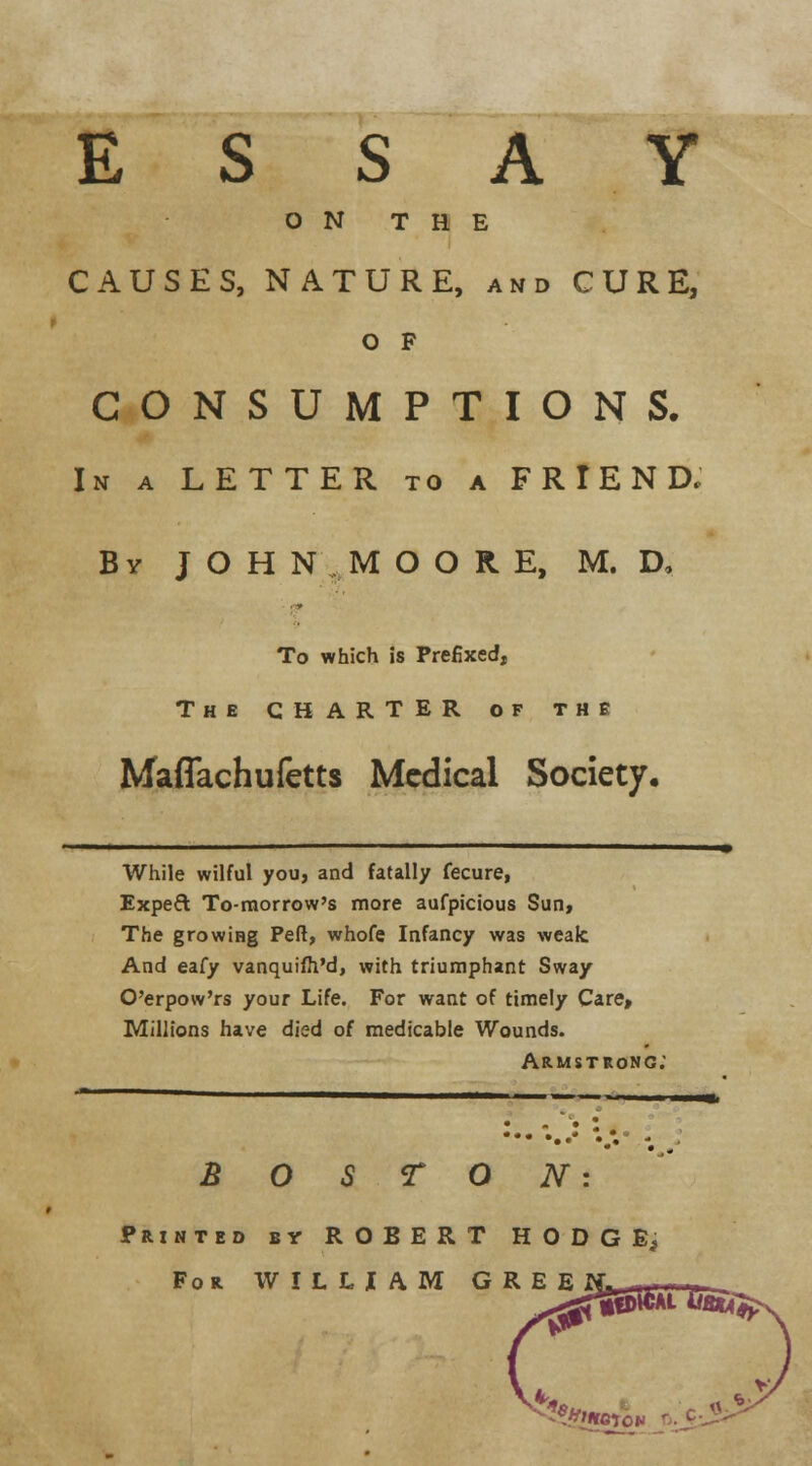 ESSAY ON THE CAUSES, NATURE, and CURE, O F CONSUMPTIONS. In a LETTER to a FRIEND. By J O H N M O O R E, M. D, To which is Prefixed, The CHARTER of the Maffachufetts Medical Society. While wilful you, and fatally fecure, Expec\ To-morrow's more aufpicious Sun, The growing Pefl, whofe Infancy was weak And eafy vanquifh'd, with triumphant Sway O'erpow'rs your Life. For want of timely Care, Millions have died of medicable Wounds. Armstrong; B O TON Printed by ROBERT HODGE, For WILLIAM GREE