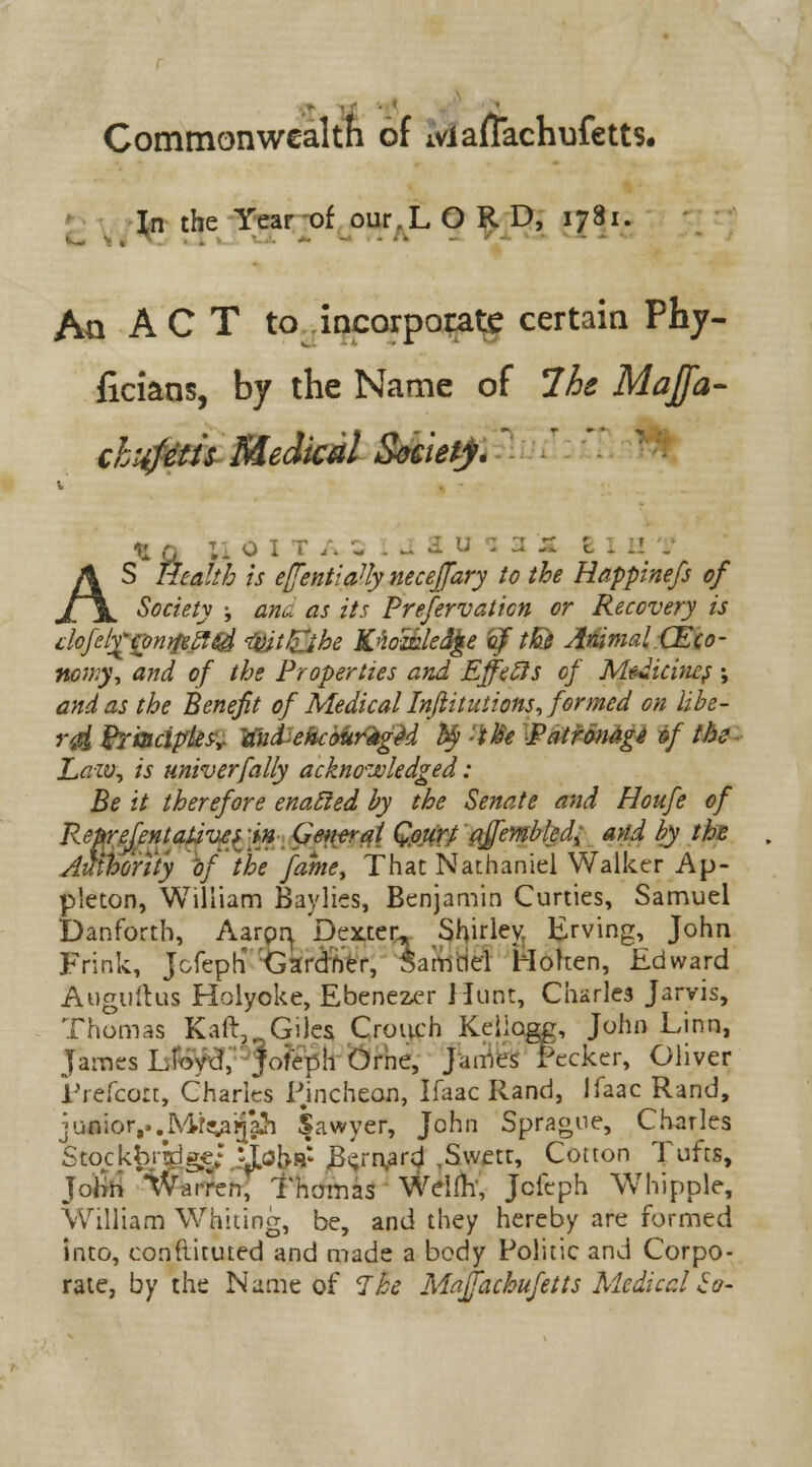 Commonwealth of iviafTachufetts. In the Year of our.L O R D, 1781. An ACT to incorporate certain Phy- ficians, by the Name of 7he Majfa- chxfetis Medical S&eiefy.' *i G T.- 0 I T /. SUi B X H T AS Health is e(fentiaUy neceffary to the Happmefs of Society ; anu as its Preservation or Recovery is doJelyrtonyfeStid tyjtJEjhe K'ioailedjte iyf tfo Animal (Eco- nomy, and of the Properties and Effects of Medicines; and as the Benefit of Medical Injiitutions, formed on libe- rd Rrmciplesr KukehcfortigU fy -OSe Patronage of the Law, is univerfally acknowledged: Be it therefore enabled by the Senate and Houfe of Reprefentativts -in General Qourt affembled^ and by the Auihor'ity of the fame, That Nathaniel Walker Ap- p'eton, William Baylies, Benjamin Curties, Samuel Danforth, Aarpr^ Dexter, Shirley, Erving, John Frink, Jcfeph Gardner, Samciel Woken, Edward Auguftus Holyoke, Ebenezer Hunt, Charles Jarvis, Thomas Kail,.. Giles Crouch Kellogg, John Linn, James Lloyd, jofeph Orne, James Pecker, Oliver Frefcoit, Charles Fincheon, Ifaac Rand, Ifaac Rand, junior,..Mf^afja}} Sawyer, John Sprague, Charles Stockbjklgc; :^ohs: «B«;rn,ard ,Swetr, Cotton Tufts, John iVarren, Thomas Wdfh', Jcfeph Whipple, William Whiting, be, and they hereby are formed into, conliituted and made a body Politic and Corpo- rate, by the Name of Ike Maffachufetts Medical So-