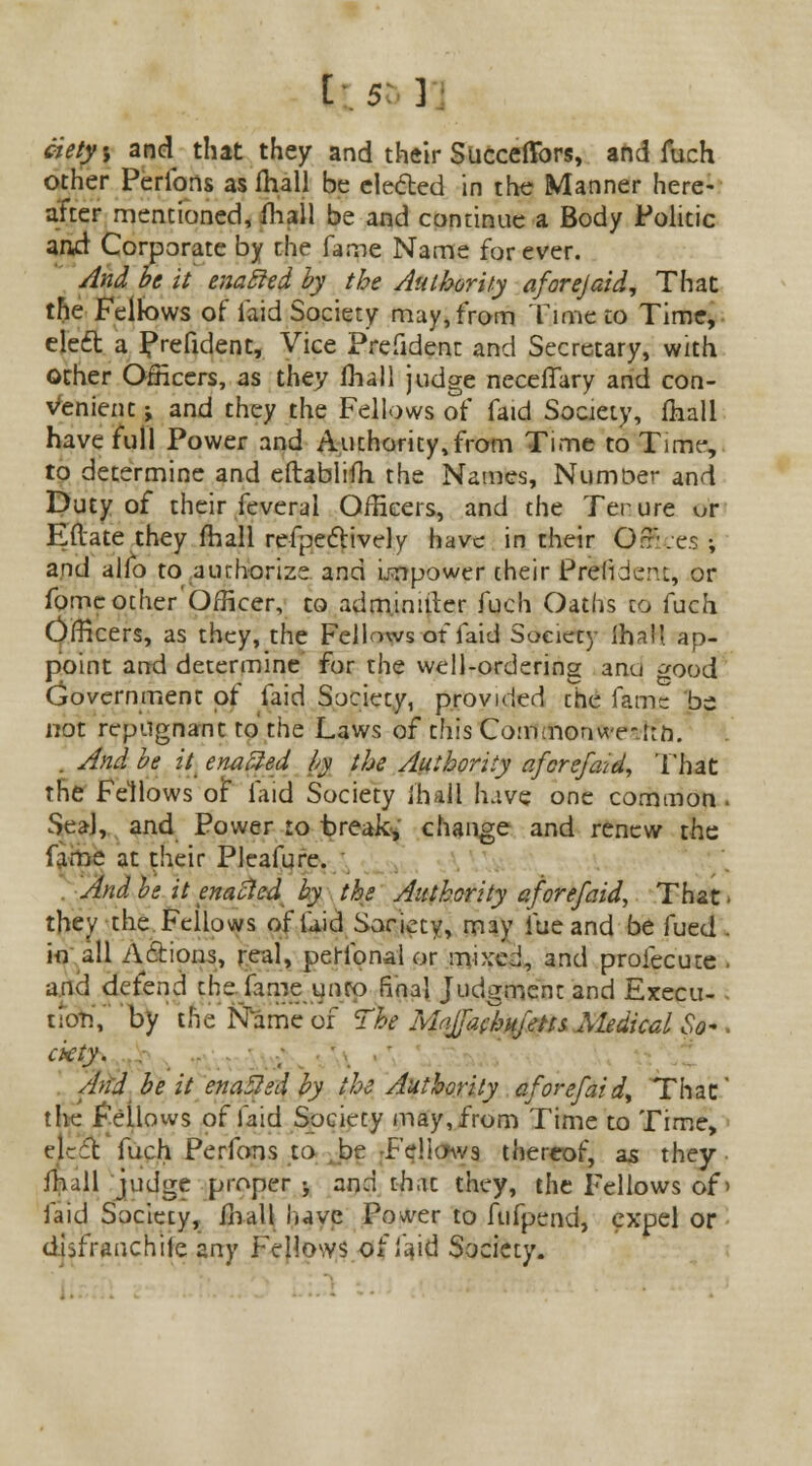 ciety, and that they and their Succeffbrs, and fuch other Peribns as fhall be elected in the Manner here- after mentioned, fhall be and continue a Body Politic and Corporate by the fame Name for ever. And be it enabled by the Authority aforejaid, That the Fellows of laid Society may, from Time to Time, cleft a Prefident, Vice President and Secretary, with Other Officers, as they fhall judge neceflary and con- venient ; and they the Fellows of faid Society, fhall have full Power and Authority,from Time to Time, to determine and eftablifh the Names, Numoer and Duty of their feveral Officers, and the Tenure ur Eftate they fhall refpectively have in their Orr.es ; and alfo to authorize and impower their Prefrder'.i, or fome other 'Officer, to adm.inifter fuch Oaths to fuch Officers, as they, the Fellows of faid Society lhall ap- point and determine for the well-ordering and good Cjovernment of faid Society, provided ihc fame be not repugnant to the Laws of this Com;noriwe-|;n. . And be it enabled by the Authority afcrefaid, That the Fellows of laid Society fhall have one common. Seal, and Power to break; change and renew the fame at their Pleafure. And be it enacted by the Authority afore/aid, That ■ they the Fellows of laid Society, may fue and be fued . in all Actions, real, perfonal or mixed, and profecute . and defend the fame unto final Judgment and Execu- - tion, by the Name of The Mr>Jfa(hu/etts Medical So- ■ ckty. And be it enabled by the Authority aforefaidt That' the follows of faid Society may, from Time to Time, elrfc fuch Perfons to be -Fellows thereof, as they fhall judge proper ; and that they, the Fellows of > faid Society, ill all l»avc Power to fufpend, expel or diifranchile any Fellows of laid Society.