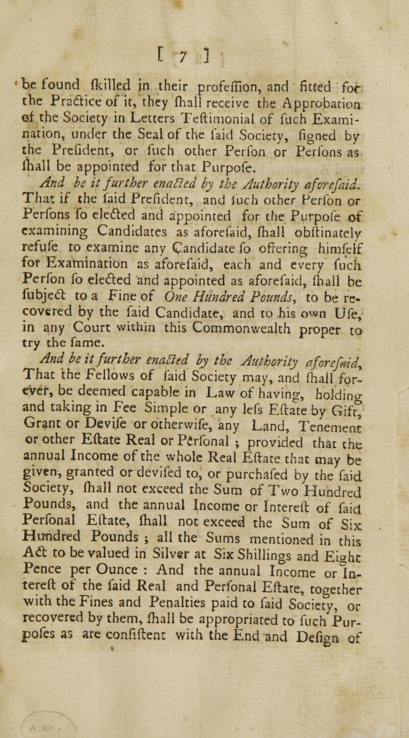 be found (killed in their profeflion, and fitted for the Practice of it, they (hall receive the Approbation of the Society in Letters Teftimonial of fuch Exami- nation, under the Seal of the laid Society, figned by the Prclident, or fuch other Perfon or Perfons as lhall be appointed for that Purpofe. And be it further enoMed by the Authority aforefaid. Tha: if the laid Prefidcnt, and luch other Perfon or Perfons fo elected and appointed for the Purpofe of examining Candidates as aforefaid, fhall obftinately refufe to examine any Candidate fo offering himfelf for Examination as aforefaid, each and every fuch Perfon fo elected and appointed as aforefaid, (hall be fubject to a Fine of One Hundred Pounds, to be re- covered by the faid Candidate, and to his own Ufe, in any Court within this Commonwealth proper to try the fame. And be it further enabled by the Authority aforefaid* That the Fellows of faid Society may, and fhall for- ever, be deemed capable in Law of having, holding and taking in Fee Simple or any lefs Eftate by Gift, Grant or Devife or otherwife, any Land, Tenement or other Eftate Real or Perfonal ; provided that the annual Income of the whole Real Eftate that may be given, granted or devifed to, or purchafed by the faid Society, fhall not exceed the Sum of Two Hundred Pounds, and the annual Income or Intereft of faid Perfonal Eftate, fhall not exceed the Sum of Six Hundred Pounds ; all the Sums mentioned in this Act to be valued in Silver at Six Shillings and Eight Pence per Ounce : And the annual Income orln- tereft of the faid Real and Perfonal Eftate, together with the Fines and Penalties paid to faid Society, or recovered by them, lhall be appropriated to fuch Pur- pofes as are confident with the End and Defign of