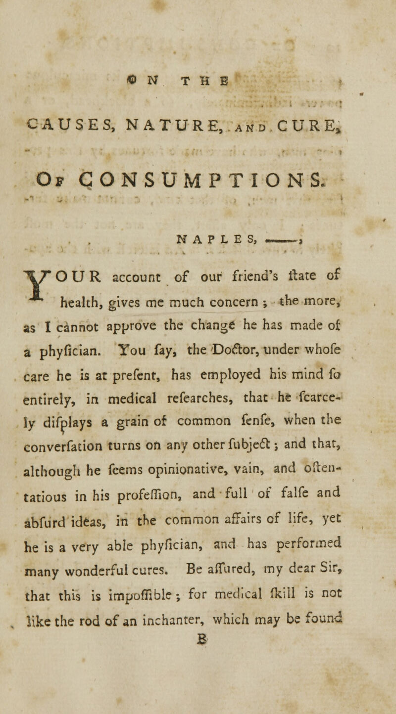 © N THE ■ CAUSES, NATURE, andCURE* Of CONSUMPTIONS. NAPLES, —j 'VT OUR account of our friend's ft ate of health, gives me much concern ; the more, as I cannot approve the change he has made of a phyfician. You fay, the Doctor, under whofe care he is at prefent, has employed his mind fo entirely, in medical refearches, that he fcarce- ly difplays a grain of common fenfe, when the converfation turns on any other fubject j and that, although he feems opinionative, vain, and often- tatious in his profefiion, and full of falfe and abfurd ideas, in the common affairs of life, yet he is a very able phyfician, and has performed many wonderful cures. Be allured, my dear Sir, that this is impofiible; for medical (kill is not like the rod of an inchanter, which may be found B