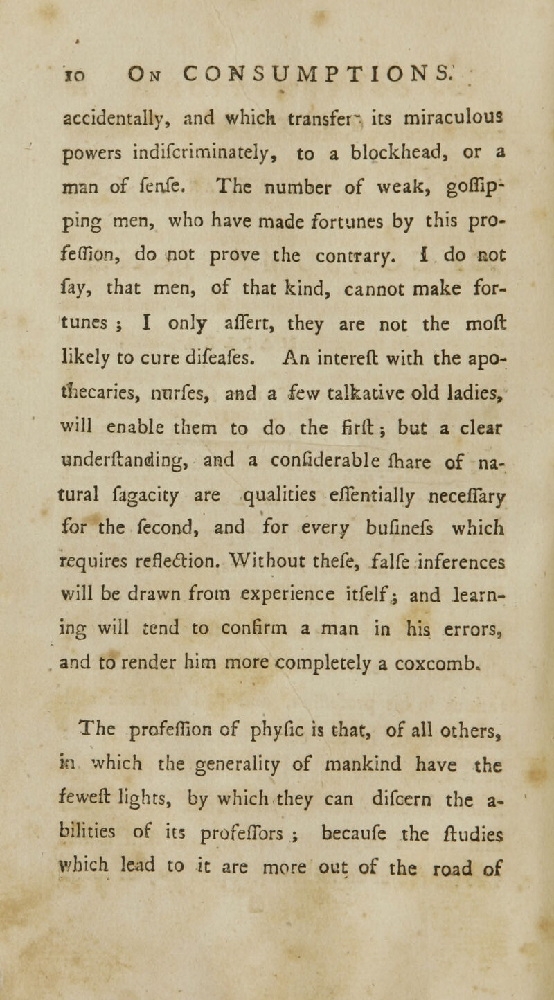 accidentally, and which transfer its miraculous powers indifcriminately, to a blockhead, or a man of knSc. The number of weak, goffip- ping men, who have made fortunes by this pro- fefllon, do not prove the contrary. I do not fdy, that men, of that kind, cannot make for- tunes ; I only affert, they are not the mod likely to cure difeafes. An intereft with the apo- thecaries, nurfes, and a few talkative old ladies, will enable them to do the firft; but a clear underftanding, and a considerable fhare of na- tural fagacity are qualities efTentially necefTary for the fecond, and for every bufinefs which requires reflection. Without thefe, falfe inferences will be drawn from experience itfelf; and learn- ing will tend to confirm a man in his errors, and to render him more completely a coxcomb. The profefilon of phyfic is that, of all others, in which the generality of mankind have the feweft lights, by which they can difcern the a- bilities of its profeflbrs ; becaufe the fludies Which lead to it are more out of the road of