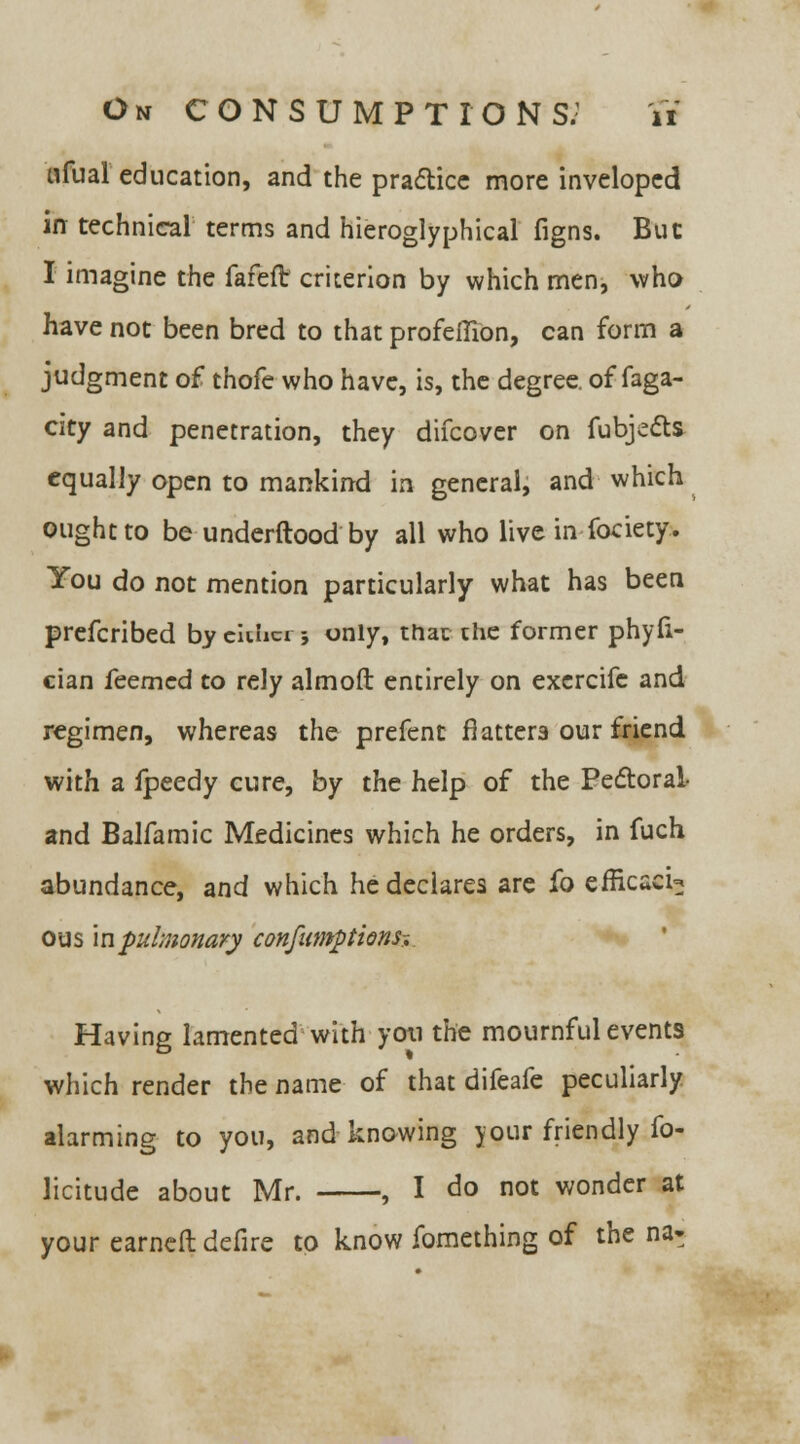 ufual education, and the practice more inveloped in technical terms and hieroglyphical figns. But I imagine the fafeft criterion by which men, who have not been bred to that profeilion, can form a judgment of thofe who have, is, the degree, of faga- city and penetration, they difcover on fubjects equally open to mankind in general, and which ought to be underftood by all who live in fociety. You do not mention particularly what has been prefcribed by eiuici; only, that the former phyfi- cian feemcd to rely almoft entirely on excrcifc and regimen, whereas the prefent flatters our friend with a fpeedy cure, by the help of the Pectoral- and Balfamic Medicines which he orders, in fuch abundance, and which he declares are fo efficacU ous in pulmonary confumptionsr. Having lamented with yoti the mournful events which render the name of that difeafe peculiarly alarming to you, and knowing your friendly fo- licitude about Mr. , I do not wonder at your earneft defire to know fomething of the na-