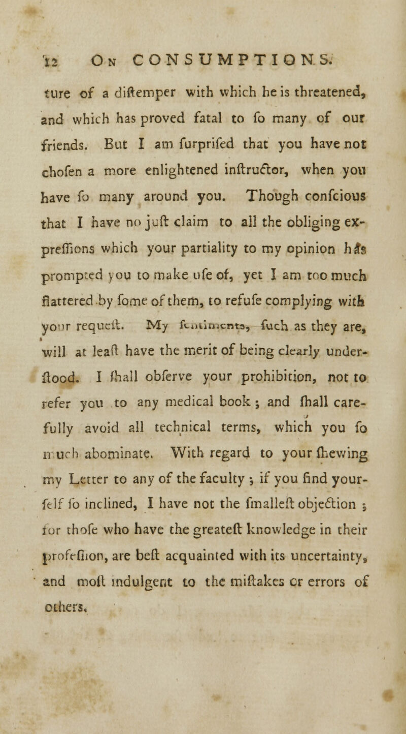 ture of a diftemper with which he is threatened, and which has proved fatal to fo many of our friends. But I am furprifed that you have not chofen a more enlightened instructor, when you have fo many around you. Though confeious that I have no juft claim to all the obliging ex- preffions which your partiality to my opinion ha*s prompted you to make ufe of, yet I am too much flattered by fome of them, to refufe complying with yo-ir requcit. My fi-uumenta, fuch as they are, will at leaf! have the merit of being clearly under- flood. I fhall obferve your prohibition, not to refer you to any medical book ; and (hall care- fully avoid all technical terms, which you fo u uch abominate. With regard to your Shewing my Letter to any of the faculty •, if you find your- felf fo inclined, I have not the fmalleft objection * ior thofe who have the greateft knowledge in their j^rofrfiion, are bed acquainted with its uncertainty, and moil indulgent to the miftakes cr errors of others.