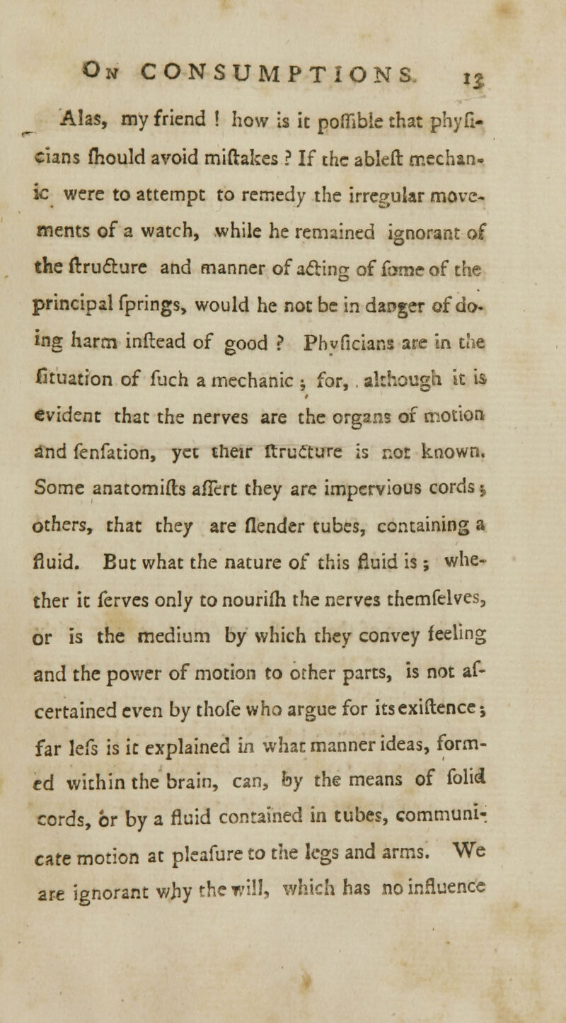 Alas, my friend ! how is it poffibie that phyfi- cians mould avoid miftakes ? If the ableft mechan- ic were to attempt to remedy the irregular move- ments of a watch, while he remained ignorant of the ftrucTiure and manner of acting of fame of the principal fprings, would he not be in danger of do- ing harm inftead of good ? Phvficians are in the Situation of fuch a mechanic ; for,. although it is evident that the nerves are the organs of motion 2nd fenfation, yet their ftructure is not known. Some anatomifts afftrt they are impervious cords j others, that they are flender tubes, containing a fluid. But what the nature of this fluid is; whe- ther it ferves only to nouriih the nerves themfelves, or is the medium by which they convey feeling and the power of motion to other parts, is not af- cerrained even by thofe who argue for itsexiftence -, far lefs is it explained in what manner ideas, form- ed within the brain, can, by the means of folii cords, br by a fluid contained in tubes, communi- cate motion at plcafure to the legs and arms. We are ignorant why the will, which has no influence