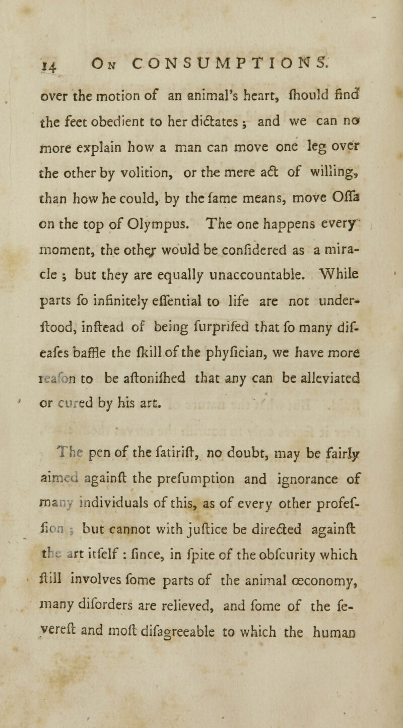 over the motion of an animal's heart, mould find the feet obedient to her dictates; and we can no more explain how a man can move one leg over the other by volition, or the mere act of willing, than how he could, by the lame means, move OfTa en the top of Olympus. The one happens every moment, the othe/ would be confidered as a mira- cle ; but they are equally unaccountable. While parts fo infinitely efiential to life are not under- itood, inftead of being furprifed that fo many dif- eafes baffle the fkill of the phyfician, we have more i . n to be aftoniihed that any can be alleviated or cured by his art. The pen of the fatirifr, no doubt, may be fairly aimed againfl the prefumption and ignorance of many individuals of this, as of every other profef- fion ; but cannot with juftice be directed againfl t! .rt itfelf : fince, in fpite of the obfeurity which fiill involves fome parts of the animal ceconomy, many diforders are relieved, and fome of the fe- vered and mod difagreeable to which the human