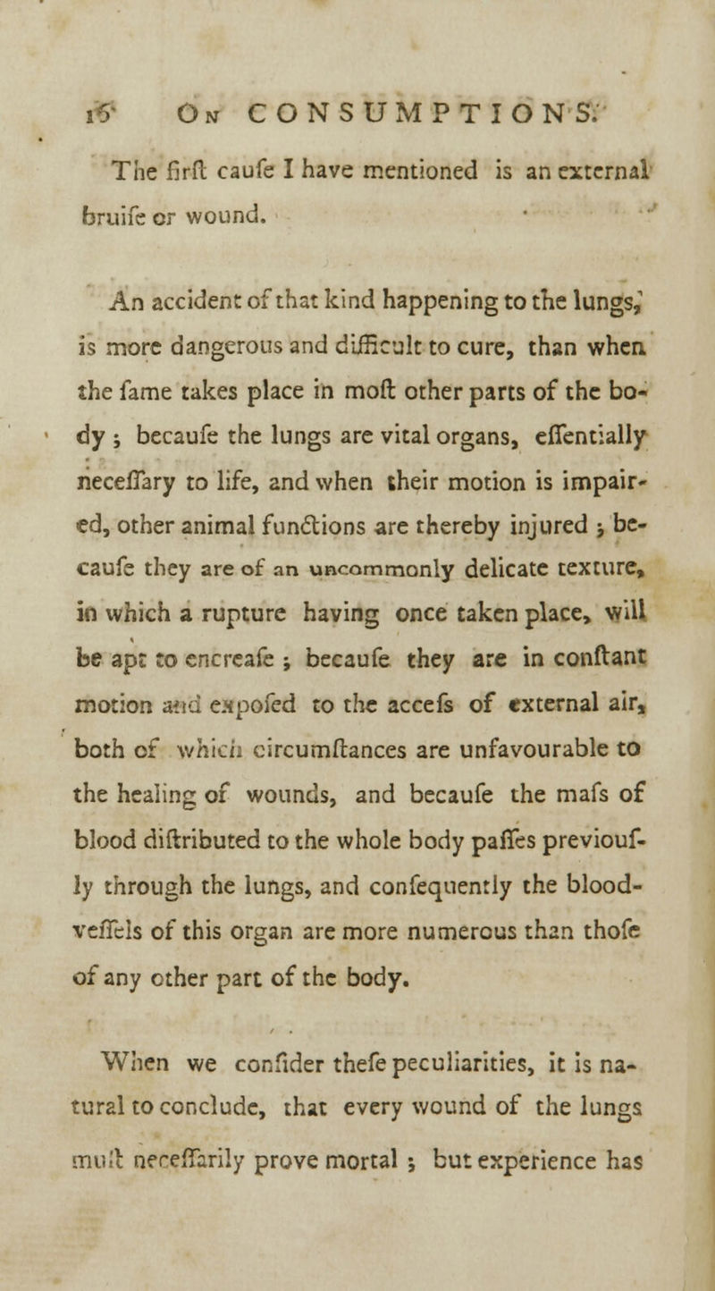 The firft caufe I have mentioned is an external bruife or wound. An accident of that kind happening to the lungs,1 is more dangerous and difficult to cure, than when the fame takes place in mod other parts of the bo- dy ; becaufe the lungs are vital organs, efifentially rieceiTary to life, and when their motion is impair- ed, other animal functions are thereby injured j be- caufe they are of an uncommonly delicate texture, in which a rupture having once taken place, will be apt to encrcafe ; becaufe they are in conftant motion and eapoled to the accefs of external air, both of which circumftances are unfavourable to the healing of wounds, and becaufe the mafs of blood diftributed to the whole body paffes previouf- ly through the lungs, and confequently the blood- vefTels of this organ are more numerous than thofe of any other part of the body. When we confider thefe peculiarities, it is na- tural to conclude, that every wound of the lungs muft neceffarily prove mortal 5 but experience has