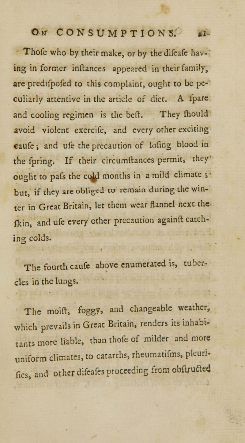 Thofe who by their make, or by the difeafe hav-■' ing in former inftances appeared in their family, are predifpofed to this complaint, ought to be pe- culiarly attentive in the article of diet. A. fpare and cooling regimen is the bed. They Ihould avoid violent exercife, and every other exciting caufe; and ufe the precaution of lofing blood in the fpring. If their circumftances permit, they ought to pafs the cc^l months in a mild climate ;• but, if they are obliged to remain during the win- ter in Great Britain, let them wear flannel next the fkins and ufe every other precaution againft catch- ing colds. The fourth caufe above enumerated is, tuber- cles in the lungs. The moid, foggy, and changeable weather, which prevails in Great Britain, renders its inhabi- tants more liable, than thofe of milder and more uniform climates, to catarrhs, rheumatifms, pleuri- fies, and other difcafes proceeding from obftrutfe*