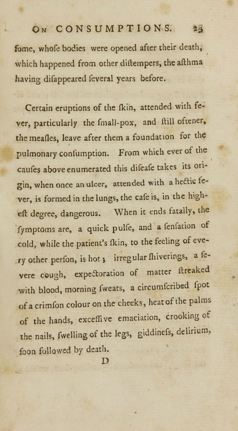 fome, whofe bodies were opened after their death, which happened from other diftempers, the afthma having difappeared feveral years before. Certain eruptions of the fkin, attended with fe- ver, particularly the fmall-pox, and ftill oftener, themeafles, leave after them a foundation for the pulmonary confumption. From which ever of the caufes above enumerated this difeafe takes its ori- gin, when once an ulcer, attended with a hedhc fe- ver, is formed in the lungs, the cafe is, in the high- eft degree, dangerous. When it ends fatally, the fymptomsare, a quick pulfe, and a fenfation of cold, while the patient's (kin, to the feeling of eve- ry other perfon, is hot j irregular Ihiverings, a fe- vere cough, expectoration of matter ftreaked •with blood, morning fweats, a circumfcribed fpot of a crimfon colour on the cheeks, heat of the palms of the hands, exceffive emaciation, crooking of the nails, fwellingof the legs, giddinefs, delirium, foon followed by death. D
