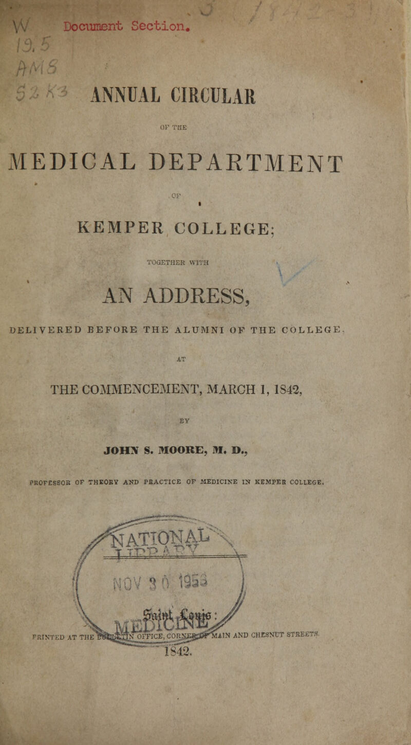 tocument Section. ANNUAL CIRCULAR MEDICAL DEPARTMENT KEMPER COLLEGE TOGETHER WITH AN ADDRESS, DELIVERED BEFORE THE ALUMNI OF THE COLLEGE. AT THE COMMENCEMENT, MARCH 1, 1S42, EY JOHN S. MOORE, 3W. D., PROFESSOR OP THEORY AND PRACTICE OP MEDICINE IN KEMPER COLLEGE. FRINTED AT THE AIN AND CHESNUT STREETS 1842,