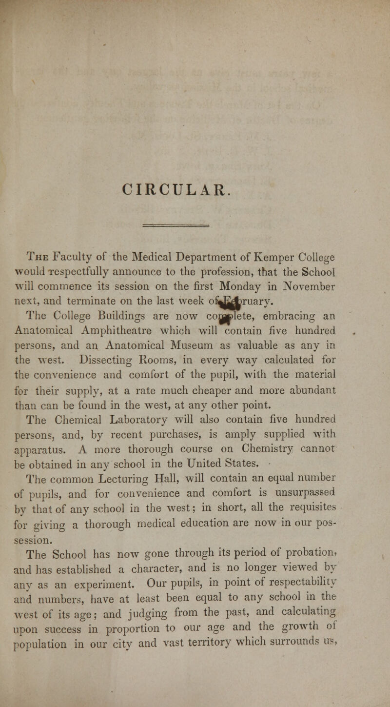CIRCULAR. The Faculty of the Medical Department of Kemper College would respectfully announce to the profession, that the School will commence its session on the first Monday in November next, and terminate on the last week ofiJ^miary. The College Buildings are now complete, embracing an Anatomical Amphitheatre which will contain five hundred persons, and an Anatomical Museum as valuable as any in the west. Dissecting Rooms, in every way calculated for the convenience and comfort of the pupil, with the material for their supply, at a rate much cheaper and more abundant than can be found in the west, at any other point. The Chemical Laboratory will also contain five hundred persons, and, by recent purchases, is amply supplied with apparatus. A more thorough course on Chemistry cannot be obtained in any school in the United States. • The common Lecturing Hall, will contain an equal number of pupils, and for convenience and comfort is unsurpassed by that of any school in the west; in short, all the requisites for giving a thorough medical education are now in our pos- session. The School has now gone through its period of probation, and has established a character, and is no longer viewed by any as an experiment. Our pupils, in point of respectability and numbers, have at least been equal to any school in the west of its age; and judging from the past, and calculating upon success in proportion to our age and the growth of population in our city and vast territory which surrounds as,