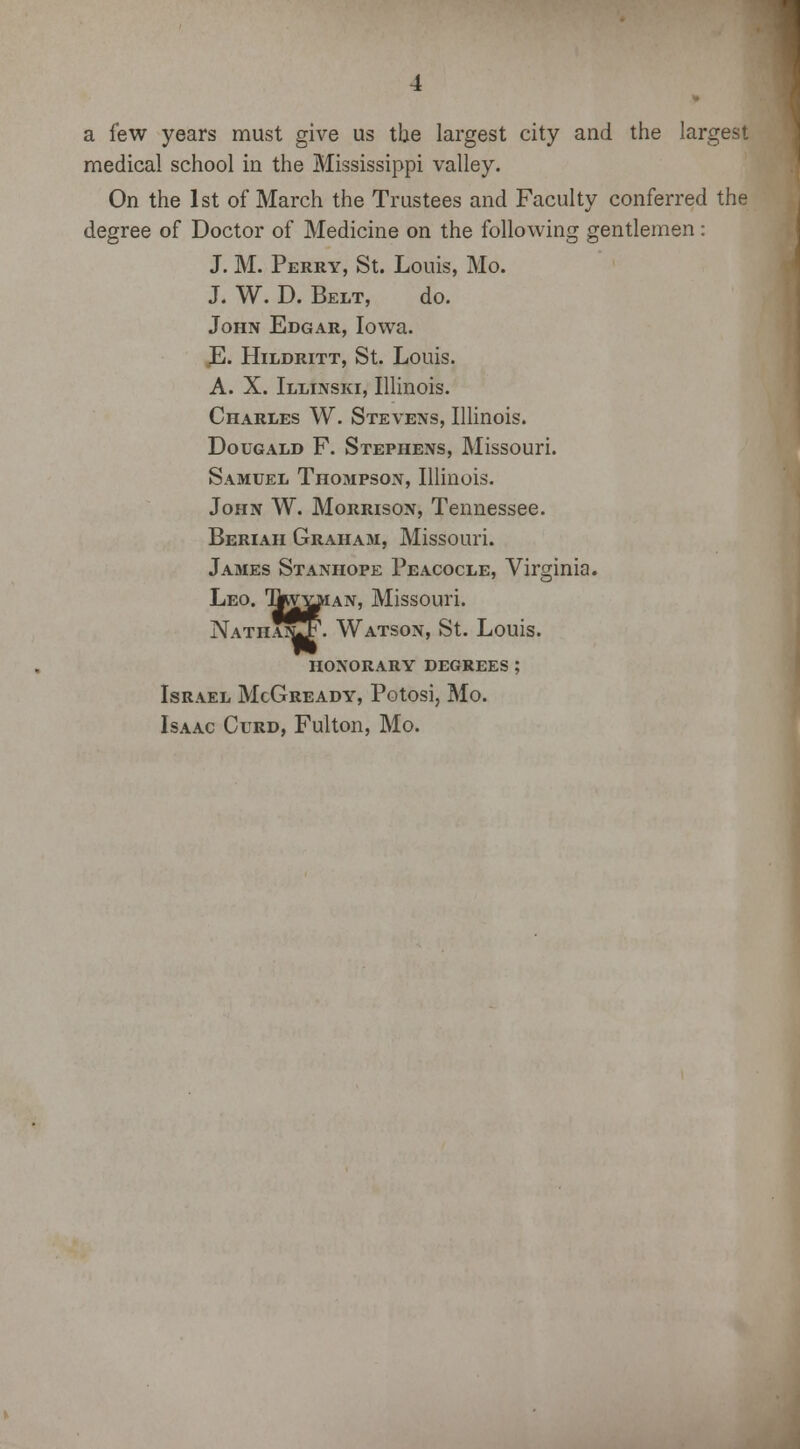 a few years must give us the largest city and the largest medical school in the Mississippi valley. On the 1st of March the Trustees and Faculty conferred the degree of Doctor of Medicine on the following gentlemen: J. M. Perry, St. Louis, Mo. J. W. D. Belt, do. John Edgar, Iowa. E. Hildritt, St. Louis. A. X. Illinski, Illinois. Charles W. Stevens, Illinois. Dougald F. Stephens, Missouri. Samuel Thompson, Illinois. John W. Morrison, Tennessee. Beriaii Graham, Missouri. James Stanhope Peacocle, Virginia. Leo. IkvYjUAN, Missouri. Nathatj^. Watson, St. Louis. HONORARY DEGREES Israel McGready, Potosi, Mo. Isaac Curd, Fulton, Mo.