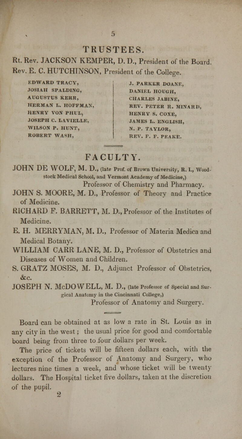 TRUSTEES. Rt. Rev. JACKSON KEMPER, D. D„ President of the Board. Rev. E. C. HUTCHINSON, President of the College. EDWARD TRACY, JOSIAH SPALDING, AUGUSTUS KERR, HERMAN L. HOFFMAN. HENRY VON PHUL, JOSEPH C. LAVIELLE, WILSON P. HUNT, ROBERT WASH, J. PARKER DOANE, DANIEL HOUGH, CHARLES JABINE, REV. PETER R. MINARD, HENRY S. COXE, JAMES L. ENGLISH, N. P. TAYLOR, REV. F. F. PEAKE. FACULTY. JOHN DE WOLF, M. D., (late Prof, of Brown University, R. I., Wood- stock Medical School, and Vermont Academy of Medicine,) Professor of Chemistry and Pharmacy. JOHN S. MOORE, M. D., Professor of Theory and Practice of Medicine. RICHARD F. BARRETT, M. D., Professor of the Institutes of Medicine. E. H. MERRYMAN, M. D., Professor of Materia Medica and Medical Botany. WILLIAM CARR LANE, M. D., Professor of Obstetrics and Diseases of Women and Children. S. GRATZ MOSES, M. D., Adjunct Professor of Obstetrics, &c. JOSEPH N. McDOWELL, M. D., (late Professor of Special and Sur- gical Anatomy in the Cincinnati College,) Professor of Anatomy and Surgery. Board can be obtained at as low a rate in St. Louis as in any city in the west; the usual price for good and comfortable board being from three to four dollars per week. The price of tickets will be fifteen dollars each, with the exception of the Professor of Anatomy and Surgery, who lectures nine times a week, and whose ticket will be twenty dollars. The Hospital ticket five dollars, taken at the discretion of the pupil. 2