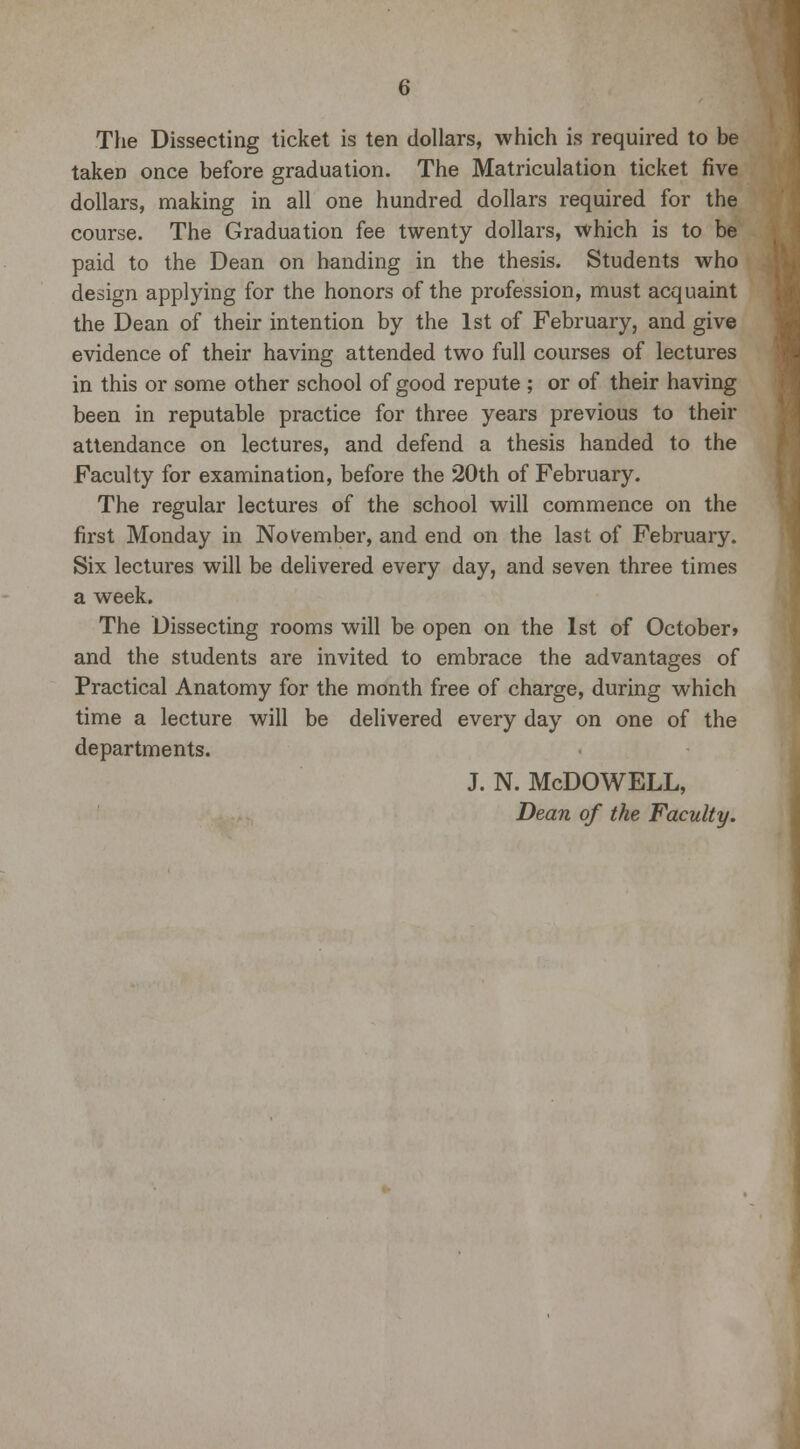 The Dissecting ticket is ten dollars, which is required to be taken once before graduation. The Matriculation ticket five dollars, making in all one hundred dollars required for the course. The Graduation fee twenty dollars, which is to be paid to the Dean on handing in the thesis. Students who design applying for the honors of the profession, must acquaint the Dean of their intention by the 1st of February, and give evidence of their having attended two full courses of lectures in this or some other school of good repute ; or of their having been in reputable practice for three years previous to their attendance on lectures, and defend a thesis handed to the Faculty for examination, before the 20th of February. The regular lectures of the school will commence on the first Monday in November, and end on the last of February. Six lectures will be delivered every day, and seven three times a week. The Dissecting rooms will be open on the 1st of October* and the students are invited to embrace the advantages of Practical Anatomy for the month free of charge, during which time a lecture will be delivered every day on one of the departments. j. n. Mcdowell, Dean of the Faculty.