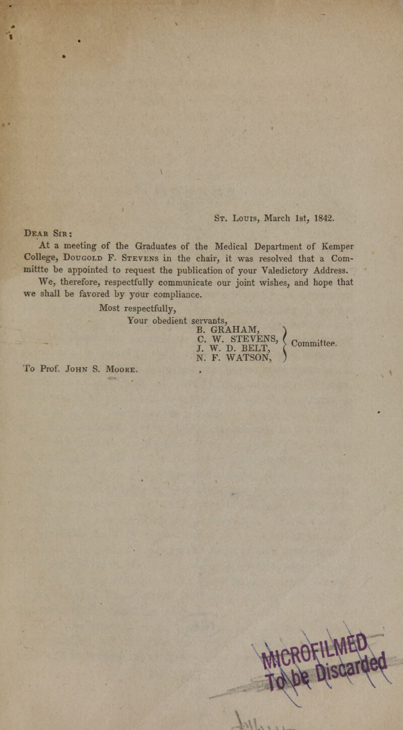 St. Louis, March 1st, 1842. Dear Sir: At a meeting of the Graduates of the Medical Department of Kemper College, Dougold F. Stevens in the chair, it was resolved that a Com- mittte be appointed to request the publication of your Valedictory Address. We, therefore, respectfully communicate our joint wishes, and hope that we shall be favored by your compliance. Most respectfully, Your obedient servants, B. GRAHAM, ) C. W. STEVENS, ( Pnmm;f,„ J. W. D. BELT, ( CommitteP- N. F. WATSON, ) To Prof. John S. Moore.