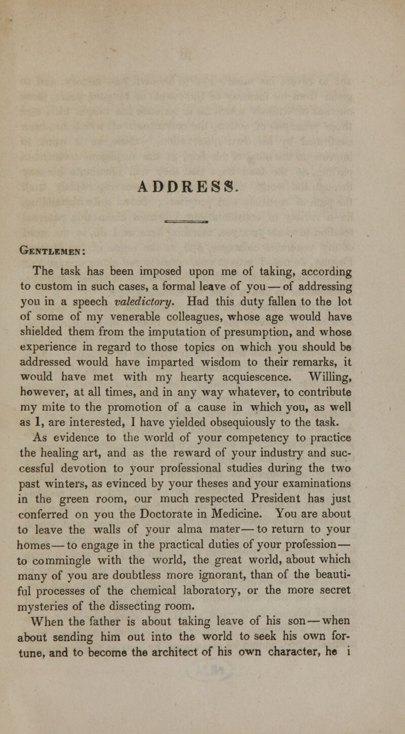 ADDRESS Gentlemen: The task has been imposed upon me of taking, according to custom in such cases, a formal leave of you — of addressing you in a speech valedictory. Had this duty fallen to the lot of some of my venerable colleagues, whose age would have shielded them from the imputation of presumption, and whose experience in regard to those topics on which you should be addressed would have imparted wisdom to their remarks, it would have met with my hearty acquiescence. Willing, however, at all times, and in any way whatever, to contribute my mite to the promotion of a cause in which you, as well as 1, are interested, I have yielded obsequiously to the task. As evidence to the world of your competency to practice the healing art, and as the reward of your industry and suc- cessful devotion to your professional studies during the two past winters, as evinced by your theses and your examinations in the green room, our much respected President has just conferred on you the Doctorate in Medicine. You are about to leave the walls of your alma mater— to return to your homes — to engage in the practical duties of your profession— to commingle with the world, the great world, about which many of you are doubtless more ignorant, than of the beauti- ful processes of the chemical laboratory, or the more secret mysteries of the dissecting room. When the father is about taking leave of his son — when about sending him out into the world to seek his own for-