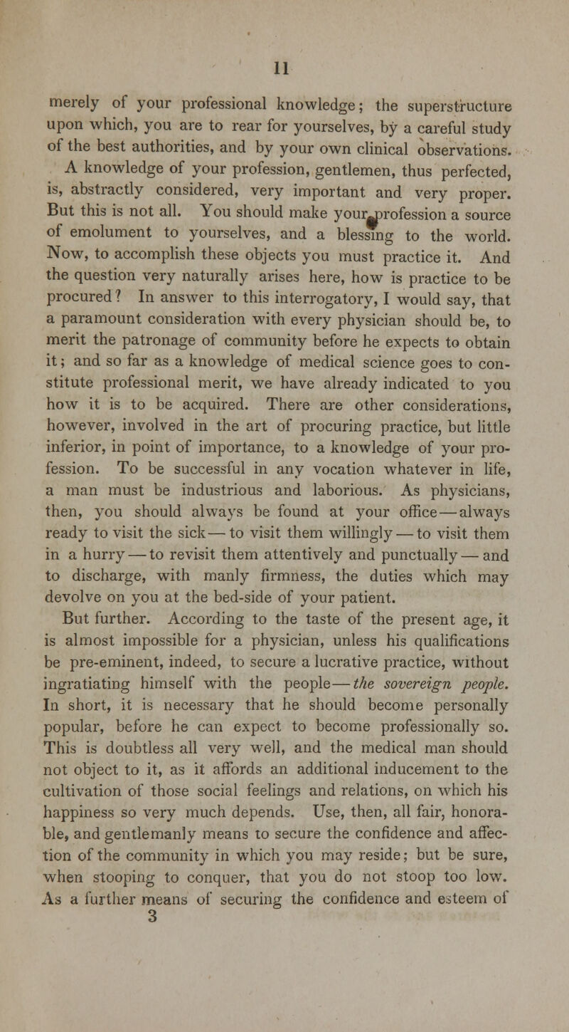merely of your professional knowledge; the superstructure upon which, you are to rear for yourselves, by a careful study of the best authorities, and by your own clinical observations. A knowledge of your profession, gentlemen, thus perfected, is, abstractly considered, very important and very proper. But this is not all. You should make your^profession a source of emolument to yourselves, and a blessing to the world. Now, to accomplish these objects you must practice it. And the question very naturally arises here, how is practice to be procured ? In answer to this interrogatory, I would say, that a paramount consideration with every physician should be, to merit the patronage of community before he expects to obtain it; and so far as a knowledge of medical science goes to con- stitute professional merit, we have already indicated to you how it is to be acquired. There are other considerations, however, involved in the art of procuring practice, but little inferior, in point of importance, to a knowledge of your pro- fession. To be successful in any vocation whatever in life, a man must be industrious and laborious. As physicians, then, you should always be found at your office — always ready to visit the sick—to visit them willingly — to visit them in a hurry — to revisit them attentively and punctually — and to discharge, with manly firmness, the duties which may devolve on you at the bed-side of your patient. But further. According to the taste of the present age, it is almost impossible for a physician, unless his qualifications be pre-eminent, indeed, to secure a lucrative practice, without ingratiating himself with the people—the sovereign people. In short, it is necessary that he should become personally popular, before he can expect to become professionally so. This is doubtless all very well, and the medical man should not object to it, as it affords an additional inducement to the cultivation of those social feelings and relations, on which his happiness so very much depends. Use, then, all fair, honora- ble, and gentlemanly means to secure the confidence and affec- tion of the community in which you may reside; but be sure, when stooping to conquer, that you do not stoop too low. As a further means of securing the confidence and esteem of 3