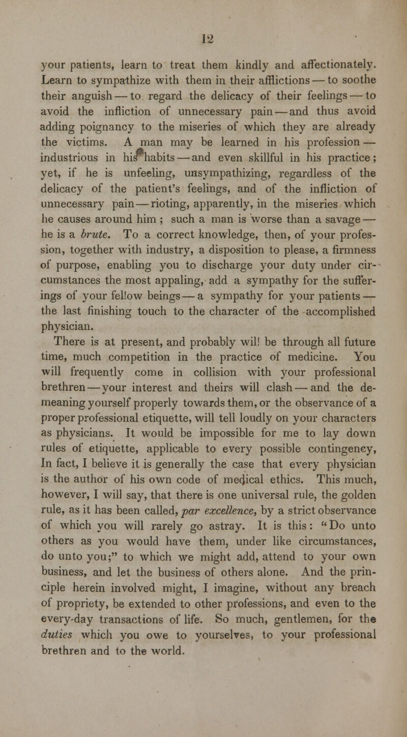 your patients, learn to treat them kindly and affectionately. Learn to sympathize with them in their afflictions — to soothe their anguish — to regard the delicacy of their feelings — to avoid the infliction of unnecessary pain — and thus avoid adding poignancy to the miseries of which they are already the victims. A man may be learned in his profession — industrious in his habits — and even skillful in his practice; yet, if he is unfeeling, unsympathizing, regardless of the delicacy of the patient's feelings, and of the infliction of unnecessary pain — rioting, apparently, in the miseries which he causes around him ; such a man is worse than a savage — he is a brute. To a correct knowledge, then, of your profes- sion, together with industry, a disposition to please, a firmness of purpose, enabling you to discharge your duty under cir- cumstances the most appaling, add a sympathy for the suffer- ings of your fellow beings—a sympathy for your patients — the last finishing touch to the character of the accomplished physician. There is at present, and probably will be through all future time, much competition in the practice of medicine. You will frequently come in collision with your professional brethren — your interest and theirs will clash — and the de- meaning yourself properly towards them, or the observance of a proper professional etiquette, will tell loudly on your characters as physicians. It would be impossible for me to lay down rules of etiquette, applicable to every possible contingency, In fact, I believe it is generally the case that every physician is the author of his own code of medical ethics. This much, however, I will say, that there is one universal rule, the golden rule, as it has been called, par excellence, by a strict observance of which you will rarely go astray. It is this:  Do unto others as you would have them, under like circumstances, do unto you; to which we might add, attend to your own business, and let the business of others alone. And the prin- ciple herein involved might, I imagine, without any breach of propriety, be extended to other professions, and even to the every-day transactions of life. So much, gentlemen, for the duties which you owe to yourselves, to your professional brethren and to the world.