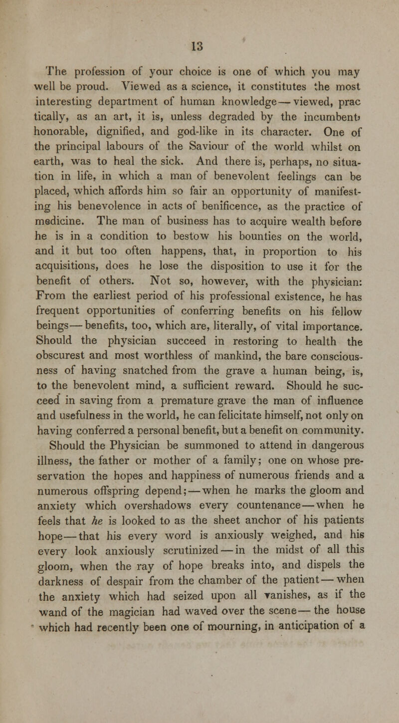 The profession of your choice is one of which you may well be proud. Viewed as a science, it constitutes the most interesting department of human knowledge—viewed, prac tically, as an art, it is, unless degraded by the incumbent? honorable, dignified, and god-like in its character. One of the principal labours of the Saviour of the world whilst on earth, was to heal the sick. And there is, perhaps, no situa- tion in life, in which a man of benevolent feelings can be placed, which affords him so fair an opportunity of manifest- ing his benevolence in acts of benificence, as the practice of medicine. The man of business has to acquire wealth before he is in a condition to bestow his bounties on the world, and it but too often happens, that, in proportion to his acquisitions, does he lose the disposition to use it for the benefit of others. Not so, however, with the physician: From the earliest period of his professional existence, he has frequent opportunities of conferring benefits on his fellow beings—benefits, too, which are, literally, of vital importance. Should the physician succeed in restoring to health the obscurest and most worthless of mankind, the bare conscious- ness of having snatched from the grave a human being, is, to the benevolent mind, a sufficient reward. Should he suc- ceed in saving from a premature grave the man of influence and usefulness in the world, he can felicitate himself, not only on having conferred a personal benefit, but a benefit on community. Should the Physician be summoned to attend in dangerous illness, the father or mother of a family; one on whose pre- servation the hopes and happiness of numerous friends and a numerous offspring depend; — when he marks the gloom and anxiety which overshadows every countenance—when he feels that he is looked to as the sheet anchor of his patients hope—that his every word is anxiously weighed, and his every look anxiously scrutinized — in the midst of all this gloom, when the ray of hope breaks into, and dispels the darkness of despair from the chamber of the patient—when the anxiety which had seized upon all ranishes, as if the wand of the magician had waved over the scene— the house  which had recently been one of mourning, in anticipation of a