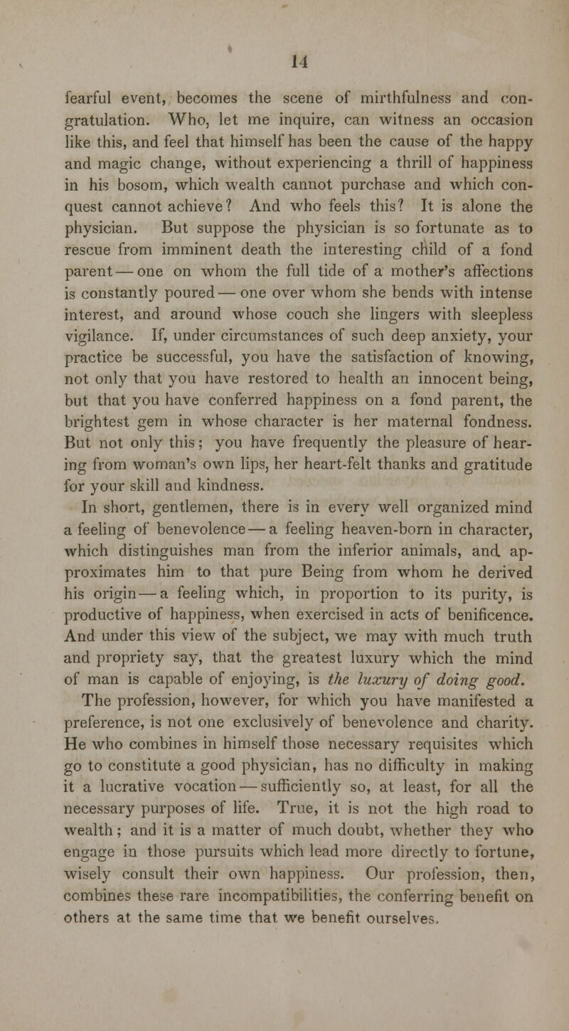 fearful event, becomes the scene of mirthfulness and con- gratulation. Who, let me inquire, can witness an occasion like this, and feel that himself has been the cause of the happy and magic change, without experiencing a thrill of happiness in his bosom, which wealth cannot purchase and which con- quest cannot achieve? And who feels this? It is alone the physician. But suppose the physician is so fortunate as to rescue from imminent death the interesting child of a fond parent — one on whom the full tide of a mother's affections is constantly poured — one over whom she bends with intense interest, and around whose couch she lingers with sleepless vigilance. If, under circumstances of such deep anxiety, your practice be successful, you have the satisfaction of knowing, not only that you have restored to health an innocent being, but that you have conferred happiness on a fond parent, the brightest gem in whose character is her maternal fondness. But not only this; you have frequently the pleasure of hear- ing from woman's own lips, her heart-felt thanks and gratitude for your skill and kindness. In short, gentlemen, there is in every well organized mind a feeling of benevolence — a feeling heaven-born in character, which distinguishes man from the inferior animals, and ap- proximates him to that pure Being from whom he derived his origin—a feeling which, in proportion to its purity, is productive of happiness, when exercised in acts of benificence. And under this view of the subject, we may with much truth and propriety say, that the greatest luxury which the mind of man is capable of enjoying, is the luxury of doing good. The profession, however, for which you have manifested a preference, is not one exclusively of benevolence and charity. He who combines in himself those necessary requisites which go to constitute a good physician, has no difficulty in making it a lucrative vocation — sufficiently so, at least, for all the necessary purposes of life. True, it is not the high road to wealth; and it is a matter of much doubt, whether they who engage in those pursuits which lead more directly to fortune, wisely consult their OAvn happiness. Our profession, then, combines these rare incompatibilities, the conferring benefit on others at the same time that we benefit ourselves.