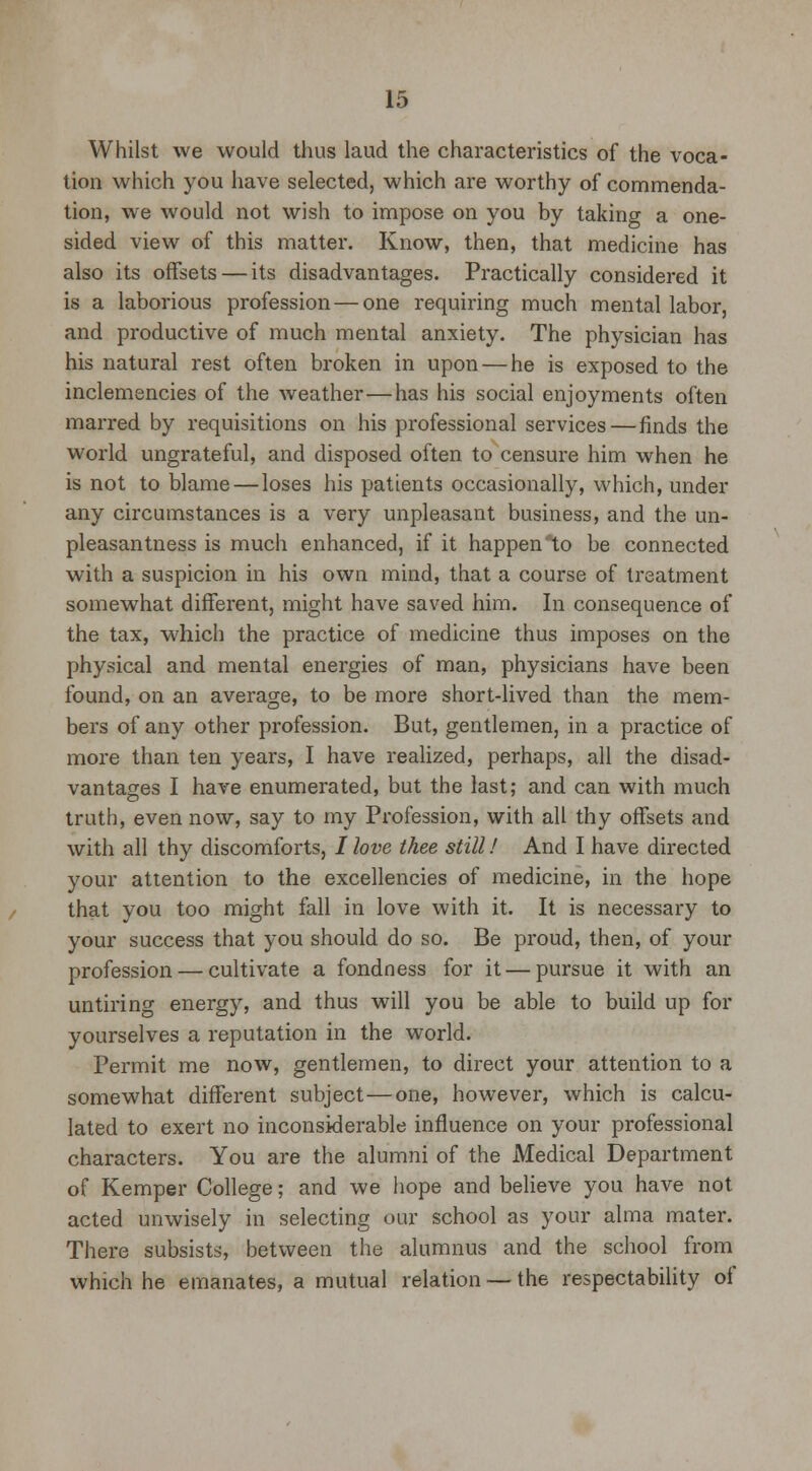 Whilst we would thus laud the characteristics of the voca- tion which you have selected, which are worthy of commenda- tion, we would not wish to impose on you by taking a one- sided view of this matter. Know, then, that medicine has also its offsets — its disadvantages. Practically considered it is a laborious profession — one requiring much mental labor, and productive of much mental anxiety. The physician has his natural rest often broken in upon — he is exposed to the inclemencies of the weather—has his social enjoyments often marred by requisitions on his professional services — finds the world ungrateful, and disposed often to censure him when he is not to blame — loses his patients occasionally, which, under any circumstances is a very unpleasant business, and the un- pleasantness is much enhanced, if it happen to be connected with a suspicion in his own mind, that a course of treatment somewhat different, might have saved him. In consequence of the tax, which the practice of medicine thus imposes on the physical and mental energies of man, physicians have been found, on an average, to be more short-lived than the mem- bers of any other profession. But, gentlemen, in a practice of more than ten years, I have realized, perhaps, all the disad- vantages I have enumerated, but the last; and can with much truth, even now, say to my Profession, with all thy offsets and with all thy discomforts, / love thee still! And I have directed your attention to the excellencies of medicine, in the hope that you too might fall in love with it. It is necessary to your success that you should do so. Be proud, then, of your profession — cultivate a fondness for it — pursue it with an untiring energy, and thus will you be able to build up for yourselves a reputation in the world. Permit me now, gentlemen, to direct your attention to a somewhat different subject—one, however, which is calcu- lated to exert no inconsiderable influence on your professional characters. You are the alumni of the Medical Department of Kemper College; and we hope and believe you have not acted unwisely in selecting our school as your alma mater. There subsists, between the alumnus and the school from which he emanates, a mutual relation — the respectability of
