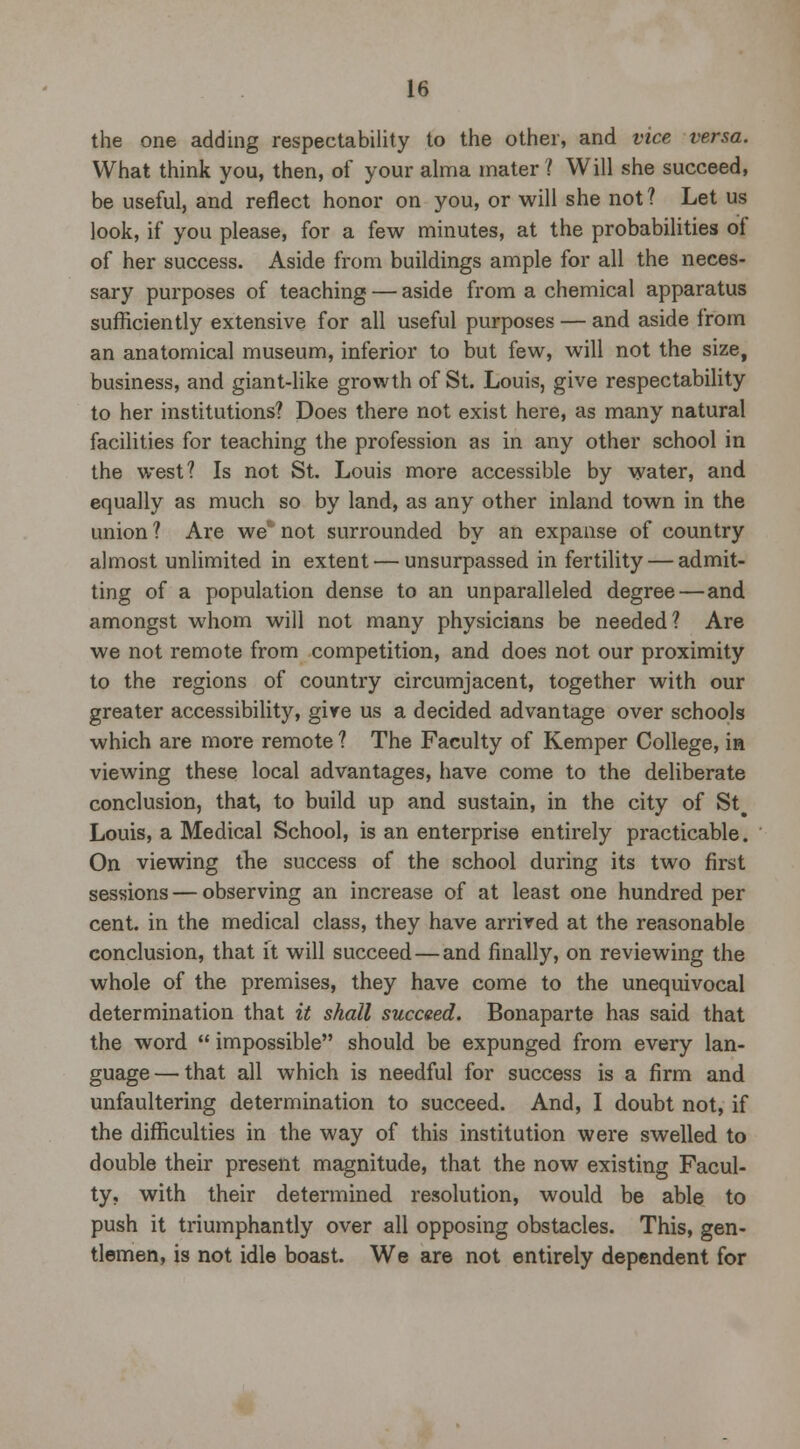the one adding respectability to the other, and vice versa. What think you, then, of your alma mater? Will she succeed, be useful, and reflect honor on you, or will she not? Let us look, if you please, for a few minutes, at the probabilities of of her success. Aside from buildings ample for all the neces- sary purposes of teaching —■ aside from a chemical apparatus sufficiently extensive for all useful purposes — and aside from an anatomical museum, inferior to but few, will not the size, business, and giant-like growth of St. Louis, give respectability to her institutions? Does there not exist here, as many natural facilities for teaching the profession as in any other school in the west? Is not St. Louis more accessible by water, and equally as much so by land, as any other inland town in the union ? Are we* not surrounded by an expanse of country almost unlimited in extent — unsurpassed in fertility — admit- ting of a population dense to an unparalleled degree — and amongst whom will not many physicians be needed? Are we not remote from competition, and does not our proximity to the regions of country circumjacent, together with our greater accessibility, give us a decided advantage over schools which are more remote ? The Faculty of Kemper College, in viewing these local advantages, have come to the deliberate conclusion, that, to build up and sustain, in the city of St# Louis, a Medical School, is an enterprise entirely practicable. On viewing the success of the school during its two first sessions — observing an increase of at least one hundred per cent, in the medical class, they have arrived at the reasonable conclusion, that it will succeed—and finally, on reviewing the whole of the premises, they have come to the unequivocal determination that it shall succeed. Bonaparte has said that the word  impossible should be expunged from every lan- guage— that all which is needful for success is a firm and unfaultering determination to succeed. And, I doubt not, if the difficulties in the way of this institution were swelled to double their present magnitude, that the now existing Facul- ty, with their determined resolution, would be able to push it triumphantly over all opposing obstacles. This, gen- tlemen, is not idle boast. We are not entirely dependent for